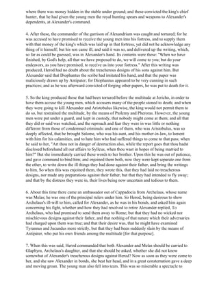 where there was money hidden in the stable under ground; and these convicted the king's chief
hunter, that he had given the young men the royal hunting spears and weapons to Alexander's
dependents, at Alexander's command.

4. After these, the commander of the garrison of Alexandrium was caught and tortured; for he
was accused to have promised to receive the young men into his fortress, and to supply them
with that money of the king's which was laid up in that fortress, yet did not he acknowledge any
thing of it himself; but his son came ill, and said it was so, and delivered up the writing, which,
so far as could be guessed, was in Alexander's hand. Its contents were these: "When we have
finished, by God's help, all that we have proposed to do, we will come to you; but do your
endeavors, as you have promised, to receive us into your fortress." After this writing was
produced, Herod had no doubt about the treacherous designs of his sons against him. But
Alexander said that Diophantus the scribe had imitated his hand, and that the paper was
maliciously drawn up by Antipater; for Diophantus appeared to be very cunning in such
practices; and as he was afterward convicted of forging other papers, he was put to death for it.

5. So the king produced those that had been tortured before the multitude at Jericho, in order to
have them accuse the young men, which accusers many of the people stoned to death; and when
they were going to kill Alexander and Aristobulus likewise, the king would not permit them to
do so, but restrained the multitude, by the means of Ptolemy and Pheroras. However, the young
men were put under a guard, and kept in custody, that nobody might come at them; and all that
they did or said was watched, and the reproach and fear they were in was little or nothing
different from those of condemned criminals: and one of them, who was Aristobulus, was so
deeply affected, that he brought Salome, who was his aunt, and his mother-in-law, to lament
with him for his calamities, and to hate him who had suffered things to come to that pass; when
he said to her, "Art thou not in danger of destruction also, while the report goes that thou hadst
disclosed beforehand all our affairs to Syllcus, when thou wast in hopes of being married to
him?" But she immediately carried these words to her brother. Upon this he was out of patience,
and gave command to bind him; and enjoined them both, now they were kept separate one from
the other, to write down the ill things they had done against their father, and bring the writings
to him, So when this was enjoined them, they wrote this, that they had laid no treacherous
designs, nor made any preparations against their father, but that they had intended to fly away;
and that by the distress they were in, their lives being now uncertain and tedious to them.

6. About this time there came an ambassador out of Cappadocia from Archelaus, whose name
was Melas; he was one of the principal rulers under him. So Herod, being desirous to show
Archelaus's ill-will to him, called for Alexander, as he was in his bonds, and asked him again
concerning his fight, whether and how they had resolved to retire Alexander replied, To
Archclaus, who had promised to send them away to Rome; but that they had no wicked nor
mischievous designs against their father, and that nothing of that nature which their adversaries
had charged upon them was true; and that their desire was, that he might have examined
Tyrannus and Jucundus more strictly, but that they had been suddenly slain by the means of
Antipater, who put his own friends among the multitude [for that purpose].

7. When this was said, Herod commanded that both Alexander and Melas should be carried to
Glaphyra, Archelaus's daughter, and that she should be asked, whether she did not know
somewhat of Alexander's treacherous designs against Herod? Now as soon as they were come to
her, and she saw Alexander in bonds, she beat her head, and in a great consternation gave a deep
and moving groan. The young man also fell into tears. This was so miserable a spectacle to
 