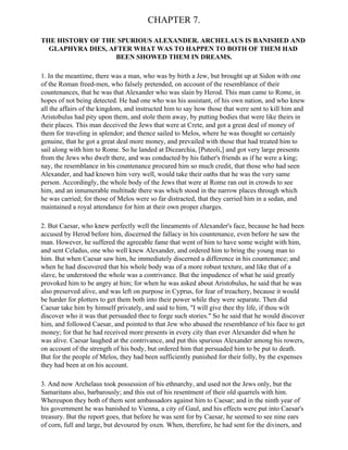 CHAPTER 7.

THE HISTORY OF THE SPURIOUS ALEXANDER. ARCHELAUS IS BANISHED AND
  GLAPHYRA DIES, AFTER WHAT WAS TO HAPPEN TO BOTH OF THEM HAD
                   BEEN SHOWED THEM IN DREAMS.

1. In the meantime, there was a man, who was by birth a Jew, but brought up at Sidon with one
of the Roman freed-men, who falsely pretended, on account of the resemblance of their
countenances, that he was that Alexander who was slain by Herod. This man came to Rome, in
hopes of not being detected. He had one who was his assistant, of his own nation, and who knew
all the affairs of the kingdom, and instructed him to say how those that were sent to kill him and
Aristobulus had pity upon them, and stole them away, by putting bodies that were like theirs in
their places. This man deceived the Jews that were at Crete, and got a great deal of money of
them for traveling in splendor; and thence sailed to Melos, where he was thought so certainly
genuine, that he got a great deal more money, and prevailed with those that had treated him to
sail along with him to Rome. So he landed at Dicearchia, [Puteoli,] and got very large presents
from the Jews who dwelt there, and was conducted by his father's friends as if he were a king;
nay, the resemblance in his countenance procured him so much credit, that those who had seen
Alexander, and had known him very well, would take their oaths that he was the very same
person. Accordingly, the whole body of the Jews that were at Rome ran out in crowds to see
him, and an innumerable multitude there was which stood in the narrow places through which
he was carried; for those of Melos were so far distracted, that they carried him in a sedan, and
maintained a royal attendance for him at their own proper charges.

2. But Caesar, who knew perfectly well the lineaments of Alexander's face, because he had been
accused by Herod before him, discerned the fallacy in his countenance, even before he saw the
man. However, he suffered the agreeable fame that went of him to have some weight with him,
and sent Celadus, one who well knew Alexander, and ordered him to bring the young man to
him. But when Caesar saw him, he immediately discerned a difference in his countenance; and
when he had discovered that his whole body was of a more robust texture, and like that of a
slave, he understood the whole was a contrivance. But the impudence of what he said greatly
provoked him to be angry at him; for when he was asked about Aristobulus, he said that he was
also preserved alive, and was left on purpose in Cyprus, for fear of treachery, because it would
be harder for plotters to get them both into their power while they were separate. Then did
Caesar take him by himself privately, and said to him, "I will give thee thy life, if thou wilt
discover who it was that persuaded thee to forge such stories." So he said that he would discover
him, and followed Caesar, and pointed to that Jew who abused the resemblance of his face to get
money; for that he had received more presents in every city than ever Alexander did when he
was alive. Caesar laughed at the contrivance, and put this spurious Alexander among his rowers,
on account of the strength of his body, but ordered him that persuaded him to be put to death.
But for the people of Melos, they had been sufficiently punished for their folly, by the expenses
they had been at on his account.

3. And now Archelaus took possession of his ethnarchy, and used not the Jews only, but the
Samaritans also, barbarously; and this out of his resentment of their old quarrels with him.
Whereupon they both of them sent ambassadors against him to Caesar; and in the ninth year of
his government he was banished to Vienna, a city of Gaul, and his effects were put into Caesar's
treasury. But the report goes, that before he was sent for by Caesar, he seemed to see nine ears
of corn, full and large, but devoured by oxen. When, therefore, he had sent for the diviners, and
 