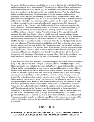 the money; that this was not sent immediately, nor so soon as the bond allowed, but that Sylleus
had frequently come before Saturninus and Volumnius, the presidents of Syria; and that at last
he had sworn at Berytus, by thy fortune, (13) that he would certainly pay the money within
thirty days, and deliver up the fugitives that were under his dominion. And that when Sylleus
had performed nothing of this, Herod came again before the presidents; and upon their
permission to make a seizure for his money, he, with difficulty, went out of his country with a
party of soldiers for that purpose. And this is all the war which these men so tragically describe;
and this is the affair of the expedition into Arabia. And how can this be called a war, when thy
presidents permitted it, the covenants allowed it, and it was not executed till thy name, O
Caesar, as well as that of the other gods, had been profaned? And now I must speak in order
about the captives. There were robbers that dwelt in Trachonitis; at first their number was no
more than forty, but they became more afterwards, and they escaped the punishment Herod
would have inflicted on them, by making Arabia their refuge. Sylleus received them, and
supported them with food, that they might be mischievous to all mankind, and gave them a
country to inhabit, and himself received the gains they made by robbery; yet did he promise that
he would deliver up these men, and that by the same oaths and same time that he sware and
fixed for payment of his debt: nor can he by any means show that any other persons have at this
time been taken out of Arabia besides these, and indeed not all these neither, but only so many
as could not conceal themselves. And thus does the calumny of the captives, which hath been so
odiously represented, appear to be no better than a fiction and a lie, made on purpose to provoke
thy indignation; for I venture to affirm that when the forces of the Arabians came upon us, and
one or two of Herod's party fell, he then only defended himself, and there fell Nacebus their
general, and in all about twenty-five others, and no more; whence Sylleus, by multiplying every
single soldier to a hundred, he reckons the slain to have been two thousand five hundred."

9. This provoked Caesar more than ever. So he turned to Sylleus full of rage, and asked him how
many of the Arabians were slain. Hereupon he hesitated, and said he had been imposed upon.
The covenants also were read about the money he had borrowed, and the letters of the presidents
of Syria, and the complaints of the several cities, so many as had been injured by the robbers.
The conclusion was this, that Sylleus was condemned to die, and that Caesar was reconciled to
Herod, and owned his repentance for what severe things he had written to him, occasioned by
calumny, insomuch that he told Sylleus, that he had compelled him, by his lying account of
things, to be guilty of ingratitude against a man that was his friend. At the last all came to this,
Sylleus was sent away to answer Herod's suit, and to repay the debt that he owed, and after that
to be punished [with death]. But still Caesar was offended with Aretas, that he had taken upon
himself the government, without his consent first obtained, for he had determined to bestow
Arabia upon Herod; but that the letters he had sent hindered him from so doing; for Olympus
and Volumnius, perceiving that Caesar was now become favorable to Herod, thought fit
immediately to deliver him the letters they were commanded by Herod to give him concerning
his sons. When Caesar had read them, he thought it would not be proper to add another
government to him, now he was old, and in an ill state with relation to his sons, so he admitted
Aretas's ambassadors; and after he had just reproved him for his rashness, in not tarrying till he
received the kingdom from him, he accepted of his presents, and confirmed him in his
government.


                                       CHAPTER 11.

HOW HEROD, BY PERMISSION FROM CAESAR ACCUSED HIS SONS BEFORE AN
  ASSEMBLY OF JUDGES AT BERYTUS ; AND WHAT TERO SUFFERED FOR
 
