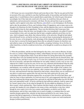 USING A BOUNDLESS AND MILITARY LIBERTY OF SPEECH. CONCERNING
       ALSO THE DEATH OF THE YOUNG MEN AND THEIR BURIAL AT
                           ALEXANDRIUM.

1. SO Caesar was now reconciled to Herod, and wrote thus to him: That he was grieved for him
on account of his sons; and that in case they had been guilty of any profane and insolent crimes
against him, it would behoove him to punish them as parricides, for which he gave him power
accordingly; but if they had only contrived to fly away, he would have him give them an
admonition, and not proceed to extremity with them. He also advised him to get an assembly
together, and to appoint some place near Berytus, (14) which is a city belonging to the Romans,
and to take the presidents of Syria, and Archelaus king of Cappadocia, and as many more as he
thought to be illustrious for their friendship to him, and the dignities they were in, and determine
what should be done by their approbation. These were the directions that Caesar gave him.
Accordingly Herod, when the letter was brought to him, was immediately very glad of Caesar's
reconciliation to him, and very glad also that he had a complete authority given him over his
sons. And it strangely came about, that whereas before, in his adversity, though he had indeed
showed himself severe, yet had he not been very rash nor hasty in procuring the destruction of
his sons; he now, in his prosperity, took advantage of this change for the better, and the freedom
he now had, to exercise his hatred against them after an unheard of manner; he therefore sent
and called as many as he thought fit to this assembly, excepting Archclaus; for as for him, he
either hated him, so that he would not invite him, or he thought he would be an obstacle to his
designs.

2. When the presidents, and the rest that belonged to the cities, were come to Berytus, he kept
his sons in a certain village belonging to Sidon, called Platana, but near to this city, that if they
were called, he might produce them, for he did not think fit to bring them before the assembly:
and when there were one hundred and fifty assessors present, Herod came by himself alone, and
accused his sons, and that in such a way as if it were not a melancholy accusation, and not made
but out of necessity, and upon the misfortunes he was under; indeed, in such a way as was very
indecent for a father to accuse his sons, for he was very vehement and disordered when he came
to the demonstration of the crime they were accused of, and gave the greatest signs of passion
and barbarity: nor would he suffer the assessors to consider of the weight of the evidence, but
asserted them to be true by his own authority, after a manner most indecent in a father against
his sons, and read himself what they themselves had written, wherein there was no confession of
any plots or contrivances against him, but only how they had contrived to fly away, and
containing withal certain reproaches against him, on account of the ill-will he bare them; and
when he came to those reproaches, he cried out most of all, and exaggerated what they said, as if
they had confessed the design against him, and took his oath that he had rather lose his life than
hear such reproachful words. At last he said that he had sufficient authority, both by nature and
by Caesar's grant to him, [to do what he thought fit]. He also added an allegation of a law of
their country, which enjoined this: That if parents laid their hands on the head of him that was
accused, the standers by were obliged to cast stones at him, and thereby to slay him; which
though he were ready to do in his own country and kingdom, yet did he wait for their
determination; and yet they came thither not so much as judges, to condemn them for such
manifest designs against him, whereby he had almost perished by his sons' means, but as
persons that had an opportunity of showing their detestation of such practices, and declaring
how unworthy a thing it must be in any, even the most remote, to pass over such treacherous
designs [without punishment].
 