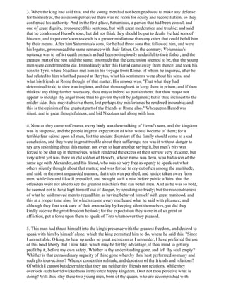 3. When the king had said this, and the young men had not been produced to make any defense
for themselves, the assessors perceived there was no room for equity and reconciliation, so they
confirmed his authority. And in the first place, Saturninus, a person that had been consul, and
one of great dignity, pronounced his sentence, but with great moderation and trouble; and said
that he condemned Herod's sons, but did not think they should be put to death. He had sons of
his own, and to put one's son to death is a greater misfortune than any other that could befall him
by their means. After him Saturninus's sons, for he had three sons that followed him, and were
his legates, pronounced the same sentence with their father. On the contrary, Volumnius's
sentence was to inflict death on such as had been so impiously undutiful to their father; and the
greatest part of the rest said the same, insomuch that the conclusion seemed to be, that the young
men were condemned to die. Immediately after this Herod came away from thence, and took his
sons to Tyre, where Nicolaus met him in his voyage from Rome; of whom he inquired, after he
had related to him what had passed at Berytus, what his sentiments were about his sons, and
what his friends at Rome thought of that matter. His answer was, "That what they had
determined to do to thee was impious, and that thou oughtest to keep them in prison; and if thou
thinkest any thing further necessary, thou mayst indeed so punish them, that thou mayst not
appear to indulge thy anger more than to govern thyself by judgment; but if thou inclinest to the
milder side, thou mayst absolve them, lest perhaps thy misfortunes be rendered incurable; and
this is the opinion of the greatest part of thy friends at Rome also." Whereupon Herod was
silent, and in great thoughtfulness, and bid Nicolaus sail along with him.

4. Now as they came to Cesarea, every body was there talking of Herod's sons, and the kingdom
was in suspense, and the people in great expectation of what would become of them; for a
terrible fear seized upon all men, lest the ancient disorders of the family should come to a sad
conclusion, and they were in great trouble about their sufferings; nor was it without danger to
say any rash thing about this matter, nor even to hear another saying it, but men's pity was
forced to be shut up in themselves, which rendered the excess of their sorrow very irksome, but
very silent yet was there an old soldier of Herod's, whose name was Tero, who had a son of the
same age with Alexander, and his friend, who was so very free as openly to speak out what
others silently thought about that matter; and was forced to cry out often among the multitude,
and said, in the most unguarded manner, that truth was perished, and justice taken away from
men, while lies and ill-will prevailed, and brought such a mist before public affairs, that the
offenders were not able to see the greatest mischiefs that can befall men. And as he was so bold,
he seemed not to have kept himself out of danger, by speaking so freely; but the reasonableness
of what he said moved men to regard him as having behaved himself with great manhood, and
this at a proper time also, for which reason every one heard what he said with pleasure; and
although they first took care of their own safety by keeping silent themselves, yet did they
kindly receive the great freedom he took; for the expectation they were in of so great an
affliction, put a force upon them to speak of Tero whatsoever they pleased.

5. This man had thrust himself into the king's presence with the greatest freedom, and desired to
speak with him by himself alone, which the king permitted him to do, where he said this: "Since
I am not able, O king, to bear up under so great a concern as I am under, I have preferred the use
of this bold liberty that I now take, which may be for thy advantage, if thou mind to get any
profit by it, before my own safety. Whither is thy understanding gone, and left thy soul empty?
Whither is that extraordinary sagacity of thine gone whereby thou hast performed so many and
such glorious-actions? Whence comes this solitude, and desertion of thy friends and relations?
Of which I cannot but determine that they are neither thy friends nor relations, while they
overlook such horrid wickedness in thy once happy kingdom. Dost not thou perceive what is
doing? Wilt thou slay these two young men, born of thy queen, who are accomplished with
 