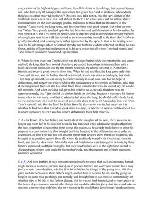 every virtue in the highest degree, and leave thyself destitute in thy old age, but exposed to one
son, who hath very ill managed the hopes thou hast given him,' and to relations, whose death
thou hast so often resolved on thyself? Dost not thou take notice, that the very silence of the
multitude at once sees the crime, and abhors the fact? The whole army and the officers have
commiseration on the poor unhappy youths, and hatred to those that are the actors in this
matter." These words the king heard, and for some time with good temper. But what can one
say? When Tero plainly touched upon the bad behavior and perfidiousness of his domestics, he
was moved at it; but Tero went on further, and by degrees used an unbounded military freedom
of speech, nor was he so well disciplined as to accommodate himself to the time. So Herod was
greatly disturbed, and seeming to be rather reproached by this speech, than to be hearing what
was for his advantage, while he learned thereby that both the soldiers abhorred the thing he was
about, and the officers had indignation at it, he gave order that all whom Tero had named, and
Tero himself, should be bound and kept in prison.

6. When this was over, one Trypho, who was the king's barber, took the opportunity, and came
and told the king, that Tero would often have persuaded him, when he trimmed him with a
razor, to cut his throat, for that by this means he should be among the chief of Alexander's
friends, and receive great rewards from him. When he had said this, the king gave order that
Tero, and his son, and the barber should be tortured, which was done accordingly; but while
Tero bore up himself, his son seeing his father already in a sad case, and had no hope of
deliverance, and perceiving what would be the consequence of his terrible sufferings, said, that
if the king would free him and his father from these torments for what he should say, he would
tell the truth. And when the king had given his word to do so, he said that there was an
agreement made, that Tero should lay violent hands on the king, because it was easy for him to
come when he was alone; and that if, when he had done the thing, he should suffer death for it,
as was not unlikely, it would be an act of generosity done in favor of Alexander. This was what
Tero's son said, and thereby freed his father from the distress he was in; but uncertain it is
whether he had been thus forced to speak what was true, or whether it were a contrivance of his,
in order to procure his own and his father's deliverance from their miseries.

7. As for Herod, if he had before any doubt about the slaughter of his sons, there was now no
longer any room left in his soul for it; but he had banished away whatsoever might afford him
the least suggestion of reasoning better about this matter, so he already made haste to bring his
purpose to a conclusion. He also brought out three hundred of the officers that were under an
accusation, as also Tero and his son, and the barber that accused them before an assembly, and
brought an accusation against them all; whom the multitude stoned with whatsoever came to
hand, and thereby slew them. Alexander also and Aristobulus were brought to Sebaste, by their
father's command, and there strangled; but their dead bodies were in the night time carried to
Alexandraum, where their uncle by the mother's side, and the greatest part of their ancestors,
had been deposited.

8. (15) And now perhaps it may not seem unreasonable to some, that such an inveterate hatred
might increase so much [on both sides], as to proceed further, and overcome nature; but it may
justly deserve consideration, whether it be to be laid to the charge of the young men, that they
gave such an occasion to their father's anger, and led him to do what he did, and by going on
long in the same way put things past remedy, and brought him to use them so unmercifully; or
whether it be to be laid to the father's charge, that he was so hard-hearted, and so very tender in
the desire of government, and of other things that would tend to his glory, that tae would take no
one into a partnership with him, that so whatsoever he would have done himself might continue
 