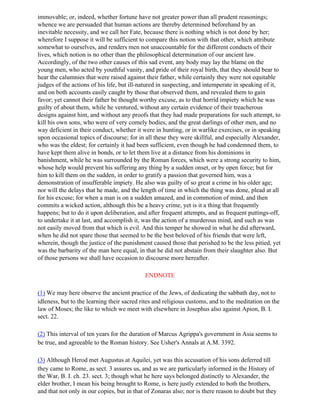 immovable; or, indeed, whether fortune have not greater power than all prudent reasonings;
whence we are persuaded that human actions are thereby determined beforehand by an
inevitable necessity, and we call her Fate, because there is nothing which is not done by her;
wherefore I suppose it will be sufficient to compare this notion with that other, which attribute
somewhat to ourselves, and renders men not unaccountable for the different conducts of their
lives, which notion is no other than the philosophical determination of our ancient law.
Accordingly, of the two other causes of this sad event, any body may lay the blame on the
young men, who acted by youthful vanity, and pride of their royal birth, that they should bear to
hear the calumnies that were raised against their father, while certainly they were not equitable
judges of the actions of his life, but ill-natured in suspecting, and intemperate in speaking of it,
and on both accounts easily caught by those that observed them, and revealed them to gain
favor; yet cannot their father be thought worthy excuse, as to that horrid impiety which he was
guilty of about them, while he ventured, without any certain evidence of their treacherous
designs against him, and without any proofs that they had made preparations for such attempt, to
kill his own sons, who were of very comely bodies, and the great darlings of other men, and no
way deficient in their conduct, whether it were in hunting, or in warlike exercises, or in speaking
upon occasional topics of discourse; for in all these they were skillful, and especially Alexander,
who was the eldest; for certainly it had been sufficient, even though he had condemned them, to
have kept them alive in bonds, or to let them live at a distance from his dominions in
banishment, while he was surrounded by the Roman forces, which were a strong security to him,
whose help would prevent his suffering any thing by a sudden onset, or by open force; but for
him to kill them on the sudden, in order to gratify a passion that governed him, was a
demonstration of insufferable impiety. He also was guilty of so great a crime in his older age;
nor will the delays that he made, and the length of time in which the thing was done, plead at all
for his excuse; for when a man is on a sudden amazed, and in commotion of mind, and then
commits a wicked action, although this be a heavy crime, yet is it a thing that frequently
happens; but to do it upon deliberation, and after frequent attempts, and as frequent puttings-off,
to undertake it at last, and accomplish it, was the action of a murderous mind, and such as was
not easily moved from that which is evil. And this temper he showed in what he did afterward,
when he did not spare those that seemed to be the best beloved of his friends that were left,
wherein, though the justice of the punishment caused those that perished to be the less pitied, yet
was the barbarity of the man here equal, in that he did not abstain from their slaughter also. But
of those persons we shall have occasion to discourse more hereafter.

                                            ENDNOTE

(1) We may here observe the ancient practice of the Jews, of dedicating the sabbath day, not to
idleness, but to the learning their sacred rites and religious customs, and to the meditation on the
law of Moses; the like to which we meet with elsewhere in Josephus also against Apion, B. I.
sect. 22.

(2) This interval of ten years for the duration of Marcus Agrippa's government in Asia seems to
be true, and agreeable to the Roman history. See Usher's Annals at A.M. 3392.

(3) Although Herod met Augustus at Aquilei, yet was this accusation of his sons deferred till
they came to Rome, as sect. 3 assures us, and as we are particularly informed in the History of
the War, B. I. ch. 23. sect. 3; though what he here says belonged distinctly to Alexander, the
elder brother, I mean his being brought to Rome, is here justly extended to both the brothers,
and that not only in our copies, but in that of Zonaras also; nor is there reason to doubt but they
 