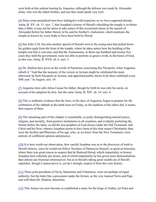 were both at this solemn hearing by Augustus, although the defense was made by Alexander
alone, who was the eldest brother, and one that could speak very well.

(4) Since some prejudiced men have indulged a wild suspicion, as we have supposed already,
Antiq. B. XV. ch. 11. sect. 7, that Josephus's history of Herod's rebuilding the temple is no better
than a fable, it may not be amiss to take notice of this occasional clause in the speech of
Alexander before his father Herod, in his and his brother's vindication, which mentions the
temple as known by every body to have been built by Herod.

(5) See John 2:20. See also another speech of Herod's own to the young men that pulled down
his golden eagle from the front of the temple, where he takes notice how the building of the
temple cost him a vast sum; and that the Asamoneans, in those one hundred and twenty-five
years they held the government, were not able to perform so great a work, to the honor of God,
as this was, Antiq. B. XVII. ch. 6. sect. 3.

(6) Dr. Hudson here gives us the words of Suetonius concerning this Nicopolis, when Augustus
rebuilt it: "And that the memory of the victory at Actium might be celebrated the more
afterward, he built Nicopolis at Actium, and appointed public shows to be there exhibited every
fifth year." In August, sect. 18.

(7) Augustus here calls Julius Caesar his father, though by birth he was only his uncle, on
account of his adoption by him. See the same Antiq. B. XIV. ch. 14. sect. 4.

(8) This is authentic evidence that the Jews, in the days of Augustus, began to prepare for the
celebration of the sabbath at the ninth hour on Friday, as the tradition of the elders did, it seems,
then require of them.

(9) The remaining part of this chapter is remarkable, as justly distinguishing natural justice,
religion, and morality, from positive institutions in all countries, and evidently preferring the
former before the latter, as did the true prophets of God always under the Old Testament, and
Christ and his New; whence Josephus seems to have been at this time nearer Christianity than
were the Scribes and Pharisees of his age; who, as we know from the New Testament, were
entirely of a different opinion and practice.

(10) It is here worth our observation, how careful Josephus was as to the discovery of truth in
Herod's history, since he would not follow Nicolaus of Damascus himself, so great an historian,
where there was great reason to suspect that he flattered Herod; which impartiality in history
Josephus here solemnly pro fesses, and of which impartiality he has given more demonstrations
than almost any historian whomsoever; but as to Herod's taking great wealth out of David's
sepulcher, though I cannot prove it, yet do I strongly suspect it from this very history.

(11) These joint presidents of Syria, Saturninus and Volumnius, were not perhaps of equal
authority, but the latter like a procurator under the former, as the very learned Noris and Pagi,
and with them Dr. Hudson, determine.

(12) This Aretas was now become so established a name for the kings of Arabia, [at Petra and
 