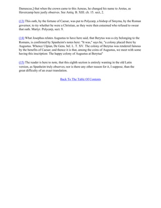 Damascus,] that when the crown came to this Aeneas, he changed his name to Aretas, as
Havercamp here justly observes. See Antiq. B. XIII. ch. 15. sect, 2.

(13) This oath, by the fortune of Caesar, was put to Polycarp, a bishop of Smyrna, by the Roman
governor, to try whether he were a Christian, as they were then esteemed who refused to swear
that oath. Martyr. Polycarp, sect. 9.

(14) What Josephus relates Augustus to have here said, that Berytus was a city belonging to the
Romans, is confirmed by Spanheim's notes here: "It was," says he, "a colony placed there by
Augustus. Whence Ulpian, De Gens. bel. L. T. XV. The colony of Berytus was rendered famous
by the benefits of Caesar; and thence it is that, among the coins of Augustus, we meet with some
having this inscription: The happy colony of Augustus at Berytua"

(15) The reader is here to note, that this eighth section is entirely wanting in the old Latin
version, as Spanheim truly observes; nor is there any other reason for it, I suppose, than the
great difficulty of an exact translation.

                                 Back To The Table Of Contents
 