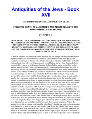 Antiquities of the Jews - Book
               XVII
                CONTAINING THE INTERVAL OF FOURTEEN YEARS.

   FROM THE DEATH OF ALEXANDER AND ARISTOBULUS TO THE
                BANISHMENT OF ARCHELAUS.

                                        CHAPTER 1.

HOW ANTIPATER WAS HATED BY ALL THE NATION [OF THE JEWS] FOR THE
SLAUGHTER OF HIS BRETHREN; AND HOW, FOR THAT REASON HE GOT INTO
  PECULIAR FAVOR WITH HIS FRIENDS AT ROME, BY GIVING THEM MANY
 PRESENTS; AS HE DID ALSO WITH SATURNINUS, THE PRESIDENT OF SYRIA
AND THE GOVERNORS WHO WERE UNDER HIM; AND CONCERNING HEROD'S
                        WIVES AND CHILDREN.

1. WHEN Antipater had thus taken off his brethren, and had brought his father into the highest
degree of impiety, till he was haunted with furies for what he had done, his hopes did not
succeed to his mind, as to the rest of his life; for although he was delivered from the fear of his
brethren being his rivals as to the government, yet did he find it a very hard thing, and almost
impracticable, to come at the kingdom, because the hatred of the nation against him on that
account was become very great; and besides this very disagreeable circumstance, the affair of
the soldiery grieved him still more, who were alienated from him, from which yet these kings
derived all the safety which they had, whenever they found the nation desirous of innovation:
and all this danger was drawn upon him by his destruction of his brethren. However, he
governed the nation jointly with his father, being indeed no other than a king already; and he
was for that very reason trusted, and the more firmly depended on, for the which he ought
himself to have been put to death, as appearing to have betrayed his brethren out of his concern
for the preservation of Herod, and not rather out of his ill-will to them, and, before them, to his
father himself: and this was the accursed state he was in. Now all Antipater's contrivances
tended to make his way to take off Herod, that he might have nobody to accuse him in the vile
practices he was devising: and that Herod might have no refuge, nor any to afford him their
assistance, since they must thereby have Antipater for their open enemy; insomuch that the very
plots he had laid against his brethren were occasioned by the hatred he bore his father. But at
this time he was more than ever set upon the execution of his attempts against Herod, because if
he were once dead, the government would now be firmly secured to him; but if he were suffered
to live any longer, he should be in danger, upon a discovery of that wickedness of which he had
been the contriver, and his father would of necessity then become his enemy. And on this
account it was that he became very bountiful to his father's friends, and bestowed great sums on
several of them, in order to surprise men with his good deeds, and take off their hatred against
him. And he sent great presents to his friends at Rome particularly, to gain their good-will; and
above all to Saturninus, the president of Syria. He also hoped to gain the favor of Saturninus's
brother with the large presents he bestowed on him; as also he used the same art to [Salome] the
 