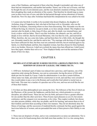 some of the Chaldeans, and inquired of them what they thought it portended; and when one of
them had one interpretation, and another had another, Simon, one of the sect of Essens, said that
he thought the ears of corn denoted years, and the oxen denoted a mutation of things, because by
their ploughing they made an alteration of the country. That therefore he should reign as many
years as there were ears of corn; and after he had passed through various alterations of fortune,
should die. Now five days after Archelaus had heard this interpretation he was called to his trial.

4. I cannot also but think it worthy to be recorded what dream Glaphyra, the daughter of
Archelaus, king of Cappadocia, had, who had at first been wife to Alexander, who was the
brother of Archelaus, concerning whom we have been discoursing. This Alexander was the son
of Herod the king, by whom he was put to death, as we have already related. This Glaphyra was
married, after his death, to Juba, king of Libya; and, after his death, was returned home, and
lived a widow with her father. Then it was that Archelaus, the ethnarch, saw her, and fell so
deeply in love with her, that he divorced Mariamne, who was then his wife, ,and married her.
When, therefore, she was come into Judea, and had been there for a little while, she thought she
saw Alexander stand by her, and that he said to her; "Thy marriage with the king of Libya might
have been sufficient for thee; but thou wast not contented with him, but art returned again to my
family, to a third husband; and him, thou impudent woman, hast thou chosen for thine husband,
who is my brother. However, I shall not overlook the injury thou hast offered me; I shall [soon]
have thee again, whether thou wilt or no." Now Glaphyra hardly survived the narration of this
dream of hers two days.


                                        CHAPTER 8.

  ARCHELAUS'S ETHNARCHY IS REDUCED INTO A [ROMAN] PROVINCE. THE
          SEDITION OF JUDAS OF GALILEE. THE THREE SECTS.

1. AND now Archelaus's part of Judea was reduced into a province, and Coponius, one of the
equestrian order among the Romans, was sent as a procurator, having the power of [life and]
death put into his hands by Caesar. Under his administration it was that a certain Galilean,
whose name was Judas, prevailed with his countrymen to revolt, and said they were cowards if
they would endure to pay a tax to the Romans and would after God submit to mortal men as
their lords. This man was a teacher of a peculiar sect of his own, and was not at all like the rest
of those their leaders.

2. For there are three philosophical sects among the Jews. The followers of the first of which are
the Pharisees; of the second, the Sadducees; and the third sect, which pretends to a severer
discipline, are called Essens. These last are Jews by birth, and seem to have a greater affection
for one another than the other sects have. These Essens reject pleasures as an evil, but esteem
continence, and the conquest over our passions, to be virtue. They neglect wedlock, but choose
out other persons children, while they are pliable, and fit for learning, and esteem them to be of
their kindred, and form them according to their own manners. They do not absolutely deny the
fitness of marriage, and the succession of mankind thereby continued; but they guard against the
lascivious behavior of women, and are persuaded that none of them preserve their fidelity to one
man.

3. These men are despisers of riches, and so very communicative as raises our admiration. Nor is
there any one to be found among them who hath more than another; for it is a law among them,
 