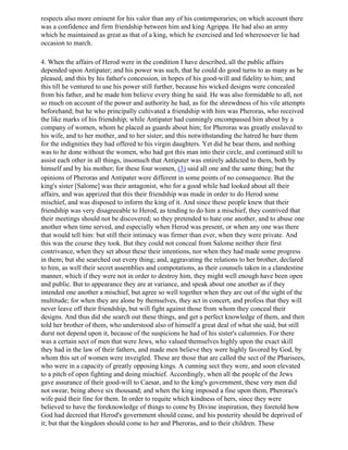 respects also more eminent for his valor than any of his contemporaries; on which account there
was a confidence and firm friendship between him and king Agrippa. He had also an army
which he maintained as great as that of a king, which he exercised and led wheresoever lie had
occasion to march.

4. When the affairs of Herod were in the condition I have described, all the public affairs
depended upon Antipater; and his power was such, that he could do good turns to as many as he
pleased, and this by his father's concession, in hopes of his good-will and fidelity to him; and
this till he ventured to use his power still further, because his wicked designs were concealed
from his father, and he made him believe every thing he said. He was also formidable to all, not
so much on account of the power and authority he had, as for the shrewdness of his vile attempts
beforehand; but he who principally cultivated a friendship with him was Pheroras, who received
the like marks of his friendship; while Antipater had cunningly encompassed him about by a
company of women, whom he placed as guards about him; for Pheroras was greatly enslaved to
his wife, and to her mother, and to her sister; and this notwithstanding the hatred he bare them
for the indignities they had offered to his virgin daughters. Yet did he bear them, and nothing
was to he done without the women, who had got this man into their circle, and continued still to
assist each other in all things, insomuch that Antipater was entirely addicted to them, both by
himself and by his mother; for these four women, (3) said all one and the same thing; but the
opinions of Pheroras and Antipater were different in some points of no consequence. But the
king's sister [Salome] was their antagonist, who for a good while had looked about all their
affairs, and was apprized that this their friendship was made in order to do Herod some
mischief, and was disposed to inform the king of it. And since these people knew that their
friendship was very disagreeable to Herod, as tending to do him a mischief, they contrived that
their meetings should not be discovered; so they pretended to hate one another, and to abuse one
another when time served, and especially when Herod was present, or when any one was there
that would tell him: but still their intimacy was firmer than ever, when they were private. And
this was the course they took. But they could not conceal from Salome neither their first
contrivance, when they set about these their intentions, nor when they had made some progress
in them; but she searched out every thing; and, aggravating the relations to her brother, declared
to him, as well their secret assemblies and compotations, as their counsels taken in a clandestine
manner, which if they were not in order to destroy him, they might well enough have been open
and public. But to appearance they are at variance, and speak about one another as if they
intended one another a mischief, but agree so well together when they are out of the sight of the
multitude; for when they are alone by themselves, they act in concert, and profess that they will
never leave off their friendship, but will fight against those from whom they conceal their
designs. And thus did she search out these things, and get a perfect knowledge of them, and then
told her brother of them, who understood also of himself a great deal of what she said, but still
durst not depend upon it, because of the suspicions he had of his sister's calumnies. For there
was a certain sect of men that were Jews, who valued themselves highly upon the exact skill
they had in the law of their fathers, and made men believe they were highly favored by God, by
whom this set of women were inveigled. These are those that are called the sect of the Pharisees,
who were in a capacity of greatly opposing kings. A cunning sect they were, and soon elevated
to a pitch of open fighting and doing mischief. Accordingly, when all the people of the Jews
gave assurance of their good-will to Caesar, and to the king's government, these very men did
not swear, being above six thousand; and when the king imposed a fine upon them, Pheroras's
wife paid their fine for them. In order to requite which kindness of hers, since they were
believed to have the foreknowledge of things to come by Divine inspiration, they foretold how
God had decreed that Herod's government should cease, and his posterity should be deprived of
it; but that the kingdom should come to her and Pheroras, and to their children. These
 