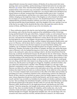 induced Herod to increase the women's tortures, till thereby all was discovered; their merry
meetings, their secret assemblies, and the disclosing of what he had said to his son alone unto
Pheroras's (4) women. (Now what Herod had charged Antipater to conceal, was the gift of a
hundred talents to him not to have any conversation with Pheroras.) And what hatred he bore to
his father; and that he complained to his mother how very long his father lived; and that he was
himself almost an old man, insomuch that if the kingdom should come to him, it would not
afford him any great pleasure; and that there were a great many of his brothers, or brothers'
children, bringing up, that might have hopes of the kingdom as well as himself, all which made
his own hopes of it uncertain; for that even now, if he should himself not live, Herod had
ordained that the government should be conferred, not on his son, but rather on a brother. He
also had accused the king of great barbarity, and of the slaughter of his sons; and that it was out
of the fear he was under, lest he should do the like to him, that made him contrive this his
journey to Rome, and Pheroras contrive to go to his own tetrarchy. (5)

2. These confessions agreed with what his sister had told him, and tended greatly to corroborate
her testimony, and to free her from the suspicion of her unfaithfulness to him. So the king
having satisfied himself of the spite which Doris, Antipater's mother, as well as himself, bore to
him, took away from her all her fine ornaments, which were worth many talents, and then sent
her away, and entered into friendship with Pheroras's women. But he who most of all irritated
the king against his son was one Antipater, the procurator of Antipater the king's son, who,
when he was tortured, among other things, said that Antipater had prepared a deadly potion, and
given it to Pheroras, with his desire that he would give it to his father during his absence, and
when he was too remote to have the least suspicion cast upon him thereto relating; that
Antiphilus, one of Antipater's friends, brought that potion out of Egypt; and that it was sent to
Pheroras by Thendion, the brother of the mother of Antipater, the king's son, and by that means
came to Pheroras's wife, her husband having given it her to keep. And when the king asked her
about it, she confessed it; and as she was running to fetch it, she threw herself down from the
house-top; yet did she not kill herself, because she fell upon her feet; by which means, when the
king had comforted her, and had promised her and her domestics pardon, upon condition of their
concealing nothing of the truth from him, but had threatened her with the utmost miseries if she
proved ungrateful [and concealed any thing]: so she promised, and swore that she would speak
out every thing, and tell after what manner every thing was done; and said what many took to be
entirely true, that the potion was brought out of Egypt by Antiphilus; and that his brother, who
was a physician, had procured it; and that" when Thendion brought it us, she kept it upon
Pheroras's committing it to her; and that it was prepared by Antipater for thee. When, therefore,
Pheroras was fallen sick, and thou camest to him and tookest care of him, and when he saw the
kindness thou hadst for him, his mind was overborne thereby. So he called me to him, and said
to me, 'O woman! Antipater hath circumvented me in this affair of his father and my brother, by
persuading me to have a murderous intention to him, and procuring a potion to be subservient
thereto; do thou, therefore, go and fetch my potion, (since my brother appears to have still the
same virtuous disposition towards me which he had formerly, and I do not expect to live long
myself, and that I may not defile my forefathers by the murder of a brother,) and burn it before
my face:' that accordingly she immediately brought it, and did as her husband bade her; and that
she burnt the greatest part of the potion; but that a little of it was left, that if the king, after
Pheroras's death, should treat her ill, she might poison herself, and thereby get clear of her
miseries." Upon her saying thus, she brought out the potion, and the box in which it was, before
them all. Nay, there was another brother of Antiphilus, and his mother also, who, by the
extremity of pain and torture, confessed the same things, and owned the box [to be that which
had been brought out of Egypt]. The high priest's daughter also, who was the king's wife, was
accused to have been conscious of all this, and had resolved to conceal it; for which reason
 