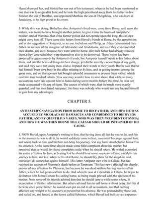 Herod divorced her, and blotted her son out of his testament, wherein he had been mentioned as
one that was to reign after him; and he took the high priesthood away from his father-in-law,
Simeon the son of Boethus, and appointed Matthias the son of Theophilus, who was born at
Jerusalem, to be high priest in his room.

3. While this was doing, Bathyllus also, Antipater's freed-man, came from Rome, and, upon the
torture, was found to have brought another potion, to give it into the hands of Antipater's
mother, and of Pheroras, that if the former potion did not operate upon the king, this at least
might carry him off. There came also letters from Herod's friends at Rome, by the approbation
and at the suggestion of Antipater, to accuse Archelaus and Philip, as if they calumniated their
father on account of the slaughter of Alexander and Aristobulus, and as if they commiserated
their deaths, and as if, because they were sent for home, (for their father had already recalled
them,) they concluded they were themselves also to be destroyed. These letters had been
procured by great rewards by Antipater's friends; but Antipater himself wrote to his father about
them, and laid the heaviest things to their charge; yet did he entirely excuse them of any guilt,
and said they were but young men, and so imputed their words to their youth. But he said that he
had himself been very busy in the affair relating to Sylleus, and in getting interest among the
great men; and on that account had bought splendid ornaments to present them withal, which
cost him two hundred talents. Now one may wonder how it came about, that while so many
accusations were laid against him in Judea during seven months before this time, he was not
made acquainted with any of them. The causes of which were, that the roads were exactly
guarded, and that men hated Antipater; for there was nobody who would run any hazard himself
to gain him any advantages.


                                       CHAPTER 5.

ANTIPATER'S NAVIGATION FROM ROME TO HIS FATHER; AND HOW HE WAS
  ACCUSED BY NICOLAUS OF DAMASCUS AND CONDEMNED TO DIE BY HIS
FATHER, AND BY QUINTILIUS VARUS, WHO WAS THEN PRESIDENT OF SYRIA;
AND HOW HE WAS THEN BOUND TILL CAESAR SHOULD BE INFORMED OF HIS
                              CAUSE.

1. NOW Herod, upon Antipater's writing to him, that having done all that he was to do, and this
in the manner he was to do it, he would suddenly come to him, concealed his anger against him,
and wrote back to him, and bid him not delay his journey, lest any harm should befall himself in
his absence. At the same time also he made some little complaint about his mother, but
promised that he would lay those complaints aside when he should return. He withal expressed
his entire affection for him, as fearing lest he should have some suspicion of him, and defer his
journey to him; and lest, while he lived at Rome, he should lay plots for the kingdom, and,
moreover, do somewhat against himself. This letter Antipater met with in Cilicia; but had
received an account of Pheroras's death before at Tarentum. This last news affected him deeply;
not out of any affection for Pheroras, but because he was dead without having murdered his
father, which he had promised him to do. And when he was at Celenderis in Cilicia, he began to
deliberate with himself about his sailing home, as being much grieved with the ejection of his
mother. Now some of his friends advised him that he should tarry a while some where, in
expectation of further information. But others advised him to sail home without delay; for that if
he were once come thither, he would soon put an end to all accusations, and that nothing
afforded any weight to his accusers at present but his absence. He was persuaded by these last,
and sailed on, and landed at the haven called Sebastus, which Herod had built at vast expenses
 