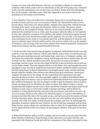 in honor of Caesar, and called Sebastus. And now was Antipater evidently in a miserable
condition, while nobody came to him nor saluted him, as they did at his going away, with good
wishes of joyful acclamations; nor was there now any thing to hinder them from entertaining
him, on the contrary, with bitter curses, while they supposed he was come to receive his
punishment for the murder of his brethren.

2. Now Quintilius Varus was at this time at Jerusalem, being sent to succeed Saturninus as
president of Syria, and was come as an assessor to Herod, who had desired his advice in his
present affairs; and as they were sitting together, Antipater came upon them, without knowing
any thing of the matter; so he came into the palace clothed in purple. The porters indeed
received him in, but excluded his friends. And now he was in great disorder, and presently
understood the condition he was in, while, upon his going to salute his father, he was repulsed
by him, who called him a murderer of his brethren, and a plotter of destruction against himself,
and told him that Varus should be his auditor and his judge the very next day; so he found that
what misfortunes he now heard of were already upon him, with the greatness of which he went
away in confusion; upon which his mother and his wife met him, (which wife was the daughter
of Antigonus, who was king of the Jews before Herod,) from whom he learned all circumstances
which concerned him, and then prepared himself for his trial.

3. On the next day Varus and the king sat together in judgment, and both their friends were also
called in, as also the king's relations, with his sister Salome, and as many as could discover any
thing, and such as had been tortured; and besides these, some slaves of Antipater's mother, who
were taken up a little before Antipater's coming, and brought with them a written letter, the sum
of which was this: That he should not come back, because all was come to his father's
knowledge; and that Caesar was the only refuge he had left to prevent both his and her delivery
into his father's hands. Then did Antipater fall down at his father's feet, and besought him not to
prejudge his cause, but that he might be first heard by his father, and that his father would keep
himself unprejudiced. So Herod ordered him to be brought into the midst, and then lamented
himself about his children, from whom he had suffered such great misfortunes; and because
Antipater fell upon him in his old age. He also reckoned up what maintenance and what
education he had given them; and what seasonable supplies of wealth he had afforded them,
according to their own desires; none of which favors had hindered them from contriving against
him, and from bringing his very life into danger, in order to gain his kingdom, after an impious
manner, by taking away his life before the course of nature, their father's wishes, or justice
required that that kingdom should come to them; and that he wondered what hopes could elevate
Antipater to such a pass as to be hardy enough to attempt such things; that he had by his
testament in writing declared him his successor in the government; and while he was alive, he
was in no respect inferior to him, either in his illustrious dignity, or in power and authority, he
having no less than fifty talents for his yearly income, and had received for his journey to Rome
no fewer than thirty talents. He also objected to him the case of his brethren whom he had
accused; and if they were guilty, he had imitated their example; and if not, he had brought him
groundless accusations against his near relations; for that he had been acquainted with all those
things by him, and by nobody else, and had done what was done by his approbation, and whom
he now absolved from all that was criminal, by becoming the inheritor of the guilt of such their
parricide.

4. When Herod had thus spoken, he fell a weeping, and was not able to say any more; but at his
desire Nicolaus of Damascus, being the king's friend, and always conversant with him, and
acquainted with whatsoever he did, and with the circumstances of his affairs, proceeded to what
 