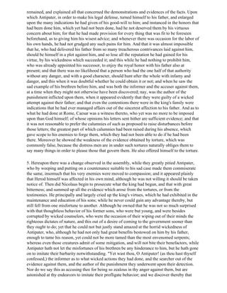 remained, and explained all that concerned the demonstrations and evidences of the facts. Upon
which Antipater, in order to make his legal defense, turned himself to his father, and enlarged
upon the many indications he had given of his good-will to him; and instanced in the honors that
had been done him, which yet had not been done, had he not deserved them by his virtuous
concern about him; for that he had made provision for every thing that was fit to be foreseen
beforehand, as to giving him his wisest advice; and whenever there was occasion for the labor of
his own hands, he had not grudged any such pains for him. And that it was almost impossible
that he, who had delivered his father from so many treacherous contrivances laid against him,
should be himself in a plot against him, and so lose all the reputation he had gained for his
virtue, by his wickedness which succeeded it; and this while he had nothing to prohibit him,
who was already appointed his successor, to enjoy the royal honor with his father also at
present; and that there was no likelihood that a person who had the one half of that authority
without any danger, and with a good character, should hunt after the whole with infamy and
danger, and this when it was doubtful whether he could obtain it or not; and when he saw the
sad example of his brethren before him, and was both the informer and the accuser against them,
at a time when they might not otherwise have been discovered; nay, was the author of the
punishment inflicted upon them, when it appeared evidently that they were guilty of a wicked
attempt against their father; and that even the contentions there were in the king's family were
indications that he had ever managed affairs out of the sincerest affection to his father. And as to
what he had done at Rome, Caesar was a witness thereto, who yet was no more to be imposed
upon than God himself; of whose opinions his letters sent hither are sufficient evidence; and that
it was not reasonable to prefer the calumnies of such as proposed to raise disturbances before
those letters; the greatest part of which calumnies had been raised during his absence, which
gave scope to his enemies to forge them, which they had not been able to do if he had been
there. Moreover he showed the weakness of the evidence obtained by torture, which was
commonly false, because the distress men are in under such tortures naturally obliges them to
say many things in order to please those that govern them. He also offered himself to the torture.

5. Hereupon there was a change observed in the assembly, while they greatly pitied Antipater,
who by weeping and putting on a countenance suitable to his sad case made them commiserate
the same, insomuch that his very enemies were moved to compassion; and it appeared plainly
that Herod himself was affected in his own mind, although he was not willing it should be taken
notice of. Then did Nicolaus begin to prosecute what the king had begun, and that with great
bitterness; and summed up all the evidence which arose from the tortures, or from the
testimonies. He principally and largely cried up the king's virtues, which he had exhibited in the
maintenance and education of his sons; while he never could gain any advantage thereby, but
still fell from one misfortune to another. Although he owned that he was not so much surprised
with that thoughtless behavior of his former sons, who were but young, and were besides
corrupted by wicked counselors, who were the occasion of their wiping out of their minds the
righteous dictates of nature, and this out of a desire of coming to the government sooner than
they ought to do; yet that he could not but justly stand amazed at the horrid wickedness of
Antipater, who, although he had not only had great benefits bestowed on him by his father,
enough to tame his reason, yet could not be more tamed than the most envenomed serpents;
whereas even those creatures admit of some mitigation, and will not bite their benefactors, while
Antipater hath not let the misfortunes of his brethren be any hinderance to him, but he hath gone
on to imitate their barbarity notwithstanding. "Yet wast thou, O Antipater! (as thou hast thyself
confessed,) the informer as to what wicked actions they had done, and the searcher out of the
evidence against them, and the author of the punishment they underwent upon their detection.
Nor do we say this as accusing thee for being so zealous in thy anger against them, but are
astonished at thy endeavors to imitate their profligate behavior; and we discover thereby that
 