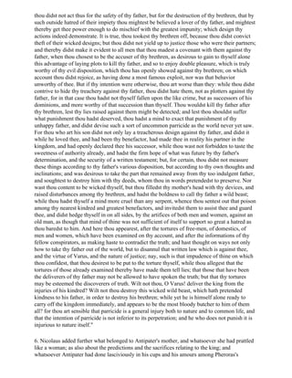 thou didst not act thus for the safety of thy father, but for the destruction of thy brethren, that by
such outside hatred of their impiety thou mightest be believed a lover of thy father, and mightest
thereby get thee power enough to do mischief with the greatest impunity; which design thy
actions indeed demonstrate. It is true, thou tookest thy brethren off, because thou didst convict
theft of their wicked designs; but thou didst not yield up to justice those who were their partners;
and thereby didst make it evident to all men that thou madest a covenant with them against thy
father, when thou chosest to be the accuser of thy brethren, as desirous to gain to thyself alone
this advantage of laying plots to kill thy father, and so to enjoy double pleasure, which is truly
worthy of thy evil disposition, which thou has openly showed against thy brethren; on which
account thou didst rejoice, as having done a most famous exploit, nor was that behavior
unworthy of thee. But if thy intention were otherwise, thou art worse than they: while thou didst
contrive to hide thy treachery against thy father, thou didst hate them, not as plotters against thy
father, for in that case thou hadst not thyself fallen upon the like crime, but as successors of his
dominions, and more worthy of that succession than thyself. Thou wouldst kill thy father after
thy brethren, lest thy lies raised against them might be detected; and lest thou shouldst suffer
what punishment thou hadst deserved, thou hadst a mind to exact that punishment of thy
unhappy father, and didst devise such a sort of uncommon parricide as the world never yet saw.
For thou who art his son didst not only lay a treacherous design against thy father, and didst it
while he loved thee, and had been thy benefactor, had made thee in reality his partner in the
kingdom, and had openly declared thee his successor, while thou wast not forbidden to taste the
sweetness of authority already, and hadst the firm hope of what was future by thy father's
determination, and the security of a written testament; but, for certain, thou didst not measure
these things according to thy father's various disposition, but according to thy own thoughts and
inclinations; and was desirous to take the part that remained away from thy too indulgent father,
and soughtest to destroy him with thy deeds, whom thou in words pretendedst to preserve. Nor
wast thou content to be wicked thyself, but thou filledst thy mother's head with thy devices, and
raised disturbances among thy brethren, and hadst the boldness to call thy father a wild beast;
while thou hadst thyself a mind more cruel than any serpent, whence thou sentest out that poison
among thy nearest kindred and greatest benefactors, and invitedst them to assist thee and guard
thee, and didst hedge thyself in on all sides, by the artifices of both men and women, against an
old man, as though that mind of thine was not sufficient of itself to support so great a hatred as
thou baredst to him. And here thou appearest, after the tortures of free-men, of domestics, of
men and women, which have been examined on thy account, and after the informations of thy
fellow conspirators, as making haste to contradict the truth; and hast thought on ways not only
how to take thy father out of the world, but to disannul that written law which is against thee,
and the virtue of Varus, and the nature of justice; nay, such is that impudence of thine on which
thou confidest, that thou desirest to be put to the torture thyself, while thou allegest that the
tortures of those already examined thereby have made them tell lies; that those that have been
the deliverers of thy father may not be allowed to have spoken the truth; but that thy tortures
may be esteemed the discoverers of truth. Wilt not thou, O Varus! deliver the king from the
injuries of his kindred? Wilt not thou destroy this wicked wild beast, which hath pretended
kindness to his father, in order to destroy his brethren; while yet he is himself alone ready to
carry off the kingdom immediately, and appears to be the most bloody butcher to him of them
all? for thou art sensible that parricide is a general injury both to nature and to common life, and
that the intention of parricide is not inferior to its perpetration; and he who does not punish it is
injurious to nature itself."

6. Nicolaus added further what belonged to Antipater's mother, and whatsoever she had prattled
like a woman; as also about the predictions and the sacrifices relating to the king; and
whatsoever Antipater had done lasciviously in his cups and his amours among Pheroras's
 