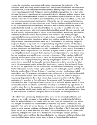 women; the examination upon torture; and whatsoever concerned the testimonies of the
witnesses, which were many, and of various kinds; some prepared beforehand, and others were
sudden answers, which further declared and confirmed the foregoing evidence. For those men
who were not acquainted with Antipater's practices, but had concealed them out of fear, when
they saw that he was exposed to the accusations of the former witnesses, and that his great good
fortune, which had supported him hitherto, had now evidently betrayed him into the hands of his
enemies, who were now insatiable in their hatred to him, told all they knew of him. And his ruin
was now hastened, not so much by the enmity of those that were his accusers, as by his gross,
and impudent, and wicked contrivances, and by his ill-will to his father and his brethren; while
he had filled their house with disturbance, and caused them to murder one another; and was
neither fair in his hatred, nor kind in his friendship, but just so far as served his own turn. Now
there were a great number who for a long time beforehand had seen all this, and especially such
as were naturally disposed to judge of matters by the rules of virtue, because they were used to
determine about affairs without passion, but had been restrained from making any open
complaints before; these, upon the leave now given them, produced all that they knew before the
public. The demonstrations also of these wicked facts could no way be disproved, because the
many witnesses there were did neither speak out of favor to Herod, nor were they obliged to
keep what they had to say silent, out of suspicion of any danger they were in; but they spake
what they knew, because they thought such actions very wicked, and that Antipater deserved the
greatest punishment; and indeed not so much for Herod's safety, as on account of the man's own
wickedness. Many things were also said, and those by a great number of persons, who were no
way obliged to say them, insomuch that Antipater, who used generally to be very shrewd in his
lies and impudence, was not able to say one word to the contrary. When Nicolaus had left off
speaking, and had produced the evidence, Varus bid Antipater to betake himself to the making
his defense, if he had prepared any thing whereby it might appear that he was not guilty of the
crimes he was accused of; for that, as he was himself desirous, so did he know that his father
was in like manner desirous also, to have him found entirely innocent. But Antipater fell down
on his face, and appealed to God and to all men for testimonials of his innocency, desiring that
God would declare, by some evident signals, that he had not laid any plot against his father. This
being the usual method of all men destitute of virtue, that when they set about any wicked
undertakings, they fall to work according to their own inclinations, as if they believed that God
was unconcerned in human affairs; but when once they are found out, and are in danger of
undergoing the punishment due to their crimes, they endeavor to overthrow all the evidence
against them by appealing to God; which was the very thing which Antipater now did; for
whereas he had done everything as if there were no God in the world, when he was on all sides
distressed by justice, and when he had no other advantage to expect from any legal proofs, by
which he might disprove the accusations laid against him, he impudently abused the majesty of
God, and ascribed it to his power that he had been preserved hitherto; and produced before them
all what difficulties he had ever undergone in his bold acting for his father's preservation.

7. So when Varus, upon asking Antipater what he had to say for himself, found that he had
nothing to say besides his appeal to God, and saw that there was no end of that, he bid them
bring the potion before the court, that he might see what virtue still remained in it; and when it
was brought, and one that was condemned to die had drank it by Varus's command, he died
presently. Then Varus got up, and departed out of the court, and went away the day following to
Antioch, where his usual residence was, because that was the palace of the Syrians; upon which
Herod laid his son in bonds. But what were Varus's discourses to Herod was not known to the
generality, and upon what words it was that he went away; though it was also generally
supposed that whatsoever Herod did afterward about his son was done with his approbation. But
when Herod had bound his son, he sent letters to Rome to Caesar about him, and such
 