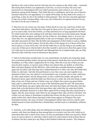 that those who come to them must let what they have be common to the whole order, - insomuch
that among them all there is no appearance of poverty, or excess of riches, but every one's
possessions are intermingled with every other's possessions; and so there is, as it were, one
patrimony among all the brethren. They think that oil is a defilement; and if any one of them be
anointed without his own approbation, it is wiped off his body; for they think to be sweaty is a
good thing, as they do also to be clothed in white garments. They also have stewards appointed
to take care of their common affairs, who every one of them have no separate business for any,
but what is for the uses of them all.

4. They have no one certain city, but many of them dwell in every city; and if any of their sect
come from other places, what they have lies open for them, just as if it were their own; and they
go in to such as they never knew before, as if they had been ever so long acquainted with them.
For which reason they carry nothing at all with them when they travel into remote parts, though
still they take their weapons with them, for fear of thieves. Accordingly, there is, in every city
where they live, one appointed particularly to take care of strangers, and to provide garments
and other necessaries for them. But the habit and management of their bodies is such as children
use who are in fear of their masters. Nor do they allow of the change of or of shoes till be first
torn to pieces, or worn out by time. Nor do they either buy or sell any thing to one another; but
every one of them gives what he hath to him that wanteth it, and receives from him again in lieu
of it what may be convenient for himself; and although there be no requital made, they are fully
allowed to take what they want of whomsoever they please.

5. And as for their piety towards God, it is very extraordinary; for before sun-rising they speak
not a word about profane matters, but put up certain prayers which they have received from their
forefathers, as if they made a supplication for its rising. After this every one of them are sent
away by their curators, to exercise some of those arts wherein they are skilled, in which they
labor with great diligence till the fifth hour. After which they assemble themselves together
again into one place; and when they have clothed themselves in white veils, they then bathe their
bodies in cold water. And after this purification is over, they every one meet together in an
apartment of their own, into which it is not permitted to any of another sect to enter; while they
go, after a pure manner, into the dining-room, as into a certain holy temple, and quietly set
themselves down; upon which the baker lays them loaves in order; the cook also brings a single
plate of one sort of food, and sets it before every one of them; but a priest says grace before
meat; and it is unlawful for any one to taste of the food before grace be said. The same priest,
when he hath dined, says grace again after meat; and when they begin, and when they end, they
praise God, as he that bestows their food upon them; after which they lay aside their [white]
garments, and betake themselves to their labors again till the evening; then they return home to
supper, after the same manner; and if there be any strangers there, they sit down with them. Nor
is there ever any clamor or disturbance to pollute their house, but they give every one leave to
speak in their turn; which silence thus kept in their house appears to foreigners like some
tremendous mystery; the cause of which is that perpetual sobriety they exercise, and the same
settled measure of meat and drink that is allotted them, and that such as is abundantly sufficient
for them.

6. And truly, as for other things, they do nothing but according to the injunctions of their
curators; only these two things are done among them at everyone's own free-will, which are to
assist those that want it, and to show mercy; for they are permitted of their own accord to afford
succor to such as deserve it, when they stand in need of it, and to bestow food on those that are
in distress; but they cannot give any thing to their kindred without the curators. They dispense
 
