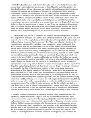 1. NOW Herod's ambassadors made haste to Rome; but sent, as instructed beforehand, what
answers they were to make to the questions put to them. They also carried the epistles with
them. But Herod now fell into a distemper, and made his will, and bequeathed his kingdom to
[Antipas], his youngest son; and this out of that hatred to Archclaus and Philip, which the
calumnies of Antipater had raised against them. He also bequeathed .a thousand talents to
Caesar, and five hundred to Julia, Caesar's wife, to Caesar's children, and friends and freed-men.
He also distributed among his sons and their sons his money, his revenues, and his lands. He
also made Salome his sister very rich, because she had continued faithful to him in all his
circumstances, and was never so rash as to do him any harm; and as he despaired of recovering,
for he was about the seventieth year of his age, he grew fierce, and indulged the bitterest anger
upon all occasions; the cause whereof was this, that he thought himself despised, and that the
nation was pleased with his misfortunes; besides which, he resented a sedition which some of
the lower sort of men excited against him, the occasion of which was as follows.

2. There was one Judas, the son of Saripheus, and Mattbias, the son of Margalothus, two of the
most eloquent men among the Jews, and the most celebrated interpreters of the Jewish laws, and
men well beloved by the people, because of their education of their youth; for all those that were
studious of virtue frequented their lectures every day. These men, when they found that the
king's distemper was incurable, excited the young men that they would pull down all those
works which the king had erected contrary to the law of their fathers, and thereby obtain the
rewards which the law will confer on them for such actions of piety; for that it was truly on
account of Herod's rashness in making such things as the law had forbidden, that his other
misfortunes, and this distemper also, which was so unusual among mankind, and with which he
was now afflicted, came upon him; for Herod had caused such things to be made which were
contrary to the law, of which he was accused by Judas and Matthias; for the king had erected
over the great gate of the temple a large golden eagle, of great value, and had dedicated it to the
temple. Now the law forbids those that propose to live according to it, to erect images (6) or
representations of any living creature. So these wise men persuaded [their scholars] to pull down
the golden eagle; alleging, that although they should incur any danger, which might bring them
to their deaths, the virtue of the action now proposed to them would appear much more
advantageous to them than the pleasures of life; since they would die for the preservation and
observation of the law of their fathers; since they would also acquire an everlasting fame and
commendation; since they would be both commended by the present generation, and leave an
example of life that would never be forgotten to posterity; since that common calamity of dying
cannot be avoided by our living so as to escape any such dangers; that therefore it is a right thing
for those who are in love with a virtuous conduct, to wait for that fatal hour by such behavior as
may carry them out of the world with praise and honor; and that this will alleviate death to a
great degree, thus to come at it by the performance of brave actions, which bring us into danger
of it; and at the same time to leave that reputation behind them to their children, and to all their
relations, whether they be men or women, which will be of great advantage to them afterward.

3. And with such discourses as this did these men excite the young men to this action; and a
report being come to them that the king was dead, this was an addition to the wise men's
persuasions; so, in the very middle of the day, they got upon the place, they pulled down the
eagle, and cut it into pieces with axes, while a great number of the people were in the temple.
And now the king's captain, upon hearing what the undertaking was, and supposing it was a
thing of a higher nature than it proved to be, came up thither, having a great band of soldiers
with him, such as was sufficient to put a stop to the multitude of those who pulled down what
was dedicated to God; so he fell upon them unexpectedly, and as they were upon this bold
attempt, in a foolish presumption rather than a cautious circumspection, as is usual with the
 