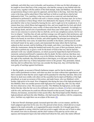 multitude, and while they were in disorder, and incautious of what was for their advantage; so
he caught no fewer than forty of the young men, who had the courage to stay behind when the
rest ran away, together with the authors of this bold attempt, Judas and Matthius, who thought it
an ignominious thing to retire upon his approach, and led them to the king. And when they were
come to the king, and he asked them if they had been so bold as to pull down what he had
dedicated to God, "Yes, (said they,) what was contrived we contrived, and what hath been
performed we performed it, and that with such a virtuous courage as becomes men; for we have
given our assistance to those things which were dedicated to the majesty of God, and we have
provided for what we have learned by hearing the law; and it ought not to be wondered at, if we
esteem those laws which Moses had suggested to him, and were taught him by God, and which
he wrote and left behind him, more worthy of observation than thy commands. Accordingly we
will undergo death, and all sorts of punishments which thou canst inflict upon us, with pleasure,
since we are conscious to ourselves that we shall die, not for any unrighteous actions, but for our
love to religion." And thus they all said, and their courage was still equal to their profession, and
equal to that with which they readily set about this undertaking. And when the king had ordered
them to be bound, he sent them to Jericho, and called together the principal men among the
Jews; and when they were come, he made them assemble in the theater, and because he could
not himself stand, he lay upon a couch, and enumerated the many labors that he had long
endured on their account, and his building of the temple, and what a vast charge that was to him;
while the Asamoneans, during the hundred and twenty-five years of their government, had not
been able to perform any so great a work for the honor of God as that was; that he had also
adorned it with very valuable donations, on which account he hoped that he had left himself a
memorial, and procured himself a reputation after his death. He then cried out, that these men
had not abstained from affronting him, even in his lifetime, but that in the very day time, and in
the sight of the multitude, they had abused him to that degree, as to fall upon what he had
dedicated, and in that way of abuse had pulled it down to the ground. They pretended, indeed,
that they did it to affront him; but if any one consider the thing truly, they will find that they
were guilty of sacrilege against God therein.

4. But the people, on account of Herod's barbarous temper, and for fear he should be so cruel
and to inflict punishment on them, said what was done was done without their approbation, and
that it seemed to them that the actors might well be punished for what they had done. But as for
Herod, he dealt more mildly with others [of the assembly] but he deprived Matthias of the high
priesthood, as in part an occasion of this action, and made Joazar, who was Matthias's wife's
brother, high priest in his stead. Now it happened, that during the time of the high priesthood of
this Matthias, there was another person made high priest for a single day, that very day which
the Jews observed as a fast. The occasion was this: This Matthias the high priest, on the night
before that day when the fast was to be celebrated, seemed, in a dream, (7) to have conversation
with his wife; and because he could not officiate himself on that account, Joseph, the son of
Ellemus, his kinsman, assisted him in that sacred office. But Herod deprived this Matthias of the
high priesthood, and burnt the other Matthias, who had raised the sedition, with his companions,
alive. And that very night there was an eclipse of the moon. (8)

5. But now Herod's distemper greatly increased upon him after a severe manner, and this by
God's judgment upon him for his sins; for a fire glowed in him slowly, which did not so much
appear to the touch outwardly, as it augmented his pains inwardly; for it brought upon him a
vehement appetite to eating, which he could not avoid to supply with one sort of food or other.
His entrails were also ex-ulcerated, and the chief violence of his pain lay on his colon; an
aqueous and transparent liquor also had settled itself about his feet, and a like matter afflicted
 