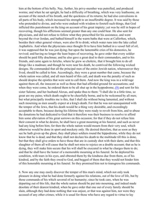 him at the bottom of his belly. Nay, further, his privy-member was putrefied, and produced
worms; and when he sat upright, he had a difficulty of breathing, which was very loathsome, on
account of the stench of his breath, and the quickness of its returns; he had also convulsions in
all parts of his body, which increased his strength to an insufferable degree. It was said by those
who pretended to divine, and who were endued with wisdom to foretell such things, that God
inflicted this punishment on the king on account of his great impiety; yet was he still in hopes of
recovering, though his afflictions seemed greater than any one could bear. He also sent for
physicians, and did not refuse to follow what they prescribed for his assistance, and went
beyond the river Jordan, and bathed himself in the warm baths that were at Callirrhoe, which,
besides their other general virtues, were also fit to drink; which water runs into the lake called
Asphaltiris. And when the physicians once thought fit to have him bathed in a vessel full of oil,
it was supposed that he was just dying; but upon the lamentable cries of his domestics, he
revived; and having no longer the least hopes of recovering, he gave order that every soldier
should be paid fifty drachmae; and he also gave a great deal to their commanders, and to his
friends, and came again to Jericho, where he grew so choleric, that it brought him to do all
things like a madman; and though he were near his death, he contrived the following wicked
designs. He commanded that all the principal men of the entire Jewish nation, wheresoever they
lived, should be called to him. Accordingly, they were a great number that came, because the
whole nation was called, and all men heard of this call, and death was the penalty of such as
should despise the epistles that were sent to call them. And now the king was in a wild rage
against them all, the innocent as well as those that had afforded ground for accusations; and
when they were come, he ordered them to be all shut up in the hyppodrome, (9) and sent for his
sister Salome, and her husband Alexas, and spake thus to them: "I shall die in a little time, so
great are my pains; which death ought to be cheerfully borne, and to be welcomed by all men;
but what principally troubles me is this, that I shall die without being lamented, and without
such mourning as men usually expect at a king's death. For that he was not unacquainted with
the temper of the Jews, that his death would be a thing very desirable, and exceedingly
acceptable to them, because during his lifetime they were ready to revolt from him, and to abuse
the donations he had dedicated to God that it therefore was their business to resolve to afford
him some alleviation of his great sorrows on this occasion; for that if they do not refuse him
their consent in what he desires, he shall have a great mourning at his funeral, and such as never
had any king before him; for then the whole nation would mourn from their very soul, which
otherwise would be done in sport and mockery only. He desired therefore, that as soon as they
see he hath given up the ghost, they shall place soldiers round the hippodrome, while they do not
know that he is dead; and that they shall not declare his death to the multitude till this is done,
but that they shall give orders to have those that are in custody shot with their darts; and that this
slaughter of them all will cause that he shall not miss to rejoice on a double account; that as he is
dying, they will make him secure that his will shall be executed in what he charges them to do;
and that he shall have the honor of a memorable mourning at his funeral. So he deplored his
condition, with tears in his eyes, and obtested them by the kindness due from them, as of his
kindred, and by the faith they owed to God, and begged of them that they would not hinder him
of this honorable mourning at his funeral. So they promised him not to transgress his commands.

6. Now any one may easily discover the temper of this man's mind, which not only took
pleasure in doing what he had done formerly against his relations, out of the love of life, but by
those commands of his which savored of no humanity; since he took care, when he was
departing out of this life, that the whole nation should be put into mourning, and indeed made
desolate of their dearest kindred, when he gave order that one out of every family should be
slain, although they had done nothing that was unjust, or that was against him, nor were they
accused of any other crimes; while it is usual for those who have any regard to virtue to lay
 