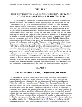 aside their hatred at such a time, even with respect to those they justly esteemed their enemies.


                                        CHAPTER 7.

 HEROD HAS THOUGHTS OF KILLING HIMSELF WITH HIS OWN HAND; AND A
       LITTLE AFTERWARDS HE ORDERS ANTIPATER TO BE SLAIN.

1. AS he was giving these commands to his relations, there came letters from his ambassadors,
who had been sent to Rome unto Caesar, which, when they were read, their purport was this:
That Acme was slain by Caesar, out of his indignation at what hand, she had in Antipater's
wicked practices; and that as to Antipater himself, Caesar left it to Herod to act as became a
father and a king, and either to banish him, or to take away his life, which he pleased. When
Herod heard this, he was some-what better, out of the pleasure he had from the contents of the
letters, and was elevated at the death of Acme, and at the power that was given him over his son;
but as his pains were become very great, he was now ready to faint for want of somewhat to eat;
so he called for an apple and a knife; for it was his custom formerly to pare the apple himself,
and soon afterwards to cut it, and eat it. When he had got the knife, he looked about, and had a
mind to stab himself with it; and he had done it, had not his first cousin, Achiabus, prevented
him, and held his hand, and cried out loudly. Whereupon a woeful lamentation echoed through
the palace, and a great tumult was made, as if the king were dead. Upon which Antipater, who
verily believed his father was deceased, grew bold in his discourse, as hoping to be immediately
and entirely released from his bonds, and to take the kingdom into his hands without any more
ado; so he discoursed with the jailer about letting him go, and in that case promised him great
things, both now and hereafter, as if that were the only thing now in question. But the jailer did
not only refuse to do what Antipater would have him, but informed the king of his intentions,
and how many solicitations he had had from him [of that nature]. Hereupon Herod, who had
formerly no affection nor good-will towards his son to restrain him, when he heard what the
jailer said, he cried out, and beat his head, although he was at death's door, and raised himself
upon his elbow, and sent for some of his guards, and commanded them to kill Antipater without
tiny further delay, and to do it presently, and to bury him in an ignoble manner at Hyrcania.

                                          CHAPTER 8.

         CONCERNING HEROD'S DEATH, AND TESTAMENT, AND BURIAL.

1. AND now Herod altered his testament upon the alteration of his mind; for he appointed
Antipas, to whom he had before left the kingdom, to be tetrarch of Galilee and Perea, and
granted the kingdom to Archclaus. He also gave Gaulonitis, and Trachonitis, and Paneas to
Philip, who was his son, but own brother to Archclaus (10) by the name of a tetrarchy; and
bequeathed Jarnnia, and Ashdod, and Phasaelis to Salome his sister, with five hundred thousand
[drachmae] of silver that was coined. He also made provision for all the rest of his kindred, by
giving them sums of money and annual revenues, and so left them all in a wealthy condition. He
bequeathed also to Caesar ten millions [of drachmae] of coined money, besides both vessels of
gold and silver, and garments exceeding costly, to Julia, Caesar's wife; and to certain others, five
millions. When he had done these things, he died, the fifth day after he had caused Antipater to
be slain; having reigned, since he had procured Antigonus to be slain, thirty-four years; but since
he had been declared king by the Romans, thirty-seven. (11) A man he was of great barbarity
towards all men equally, and a slave to his passion; but above the consideration of what was
 