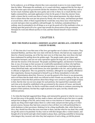 be his endeavor, as to all things wherein they were concerned, to prove in every respect better
than his father. Whereupon the multitude, as it is usual with them, supposed that the first days of
those that enter upon such governments declare the intentions of those that accept them; and so
by how much Archelaus spake the more gently and civilly to them, by so much did they more
highly commend him, and made application to him for the grant of what they desired. Some
made a clamor that he would ease them of some of their annual payments; but others desired
him to release those that were put into prison by Herod, who were many, and had been put there
at several times; others of them required that he would take away those taxes which had been
severely laid upon what was publicly sold and bought. So Archelaus contradicted them in
nothing, since he pretended to do all things so as to get the good-will of the multitude to him, as
looking upon that good-will to be a great step towards his preservation of the government.
Hereupon he went and offered sacrifice to God, and then betook himself to feast with his
friends.


                                        CHAPTER 9.

 HOW THE PEOPLE RAISED A SEDITION AGAINST ARCHELAUS, AND HOW HE
                         SAILED TO ROME.

1. AT this time also it was that some of the Jews got together out of a desire of innovation. They
lamented Matthias, and those that were slain with him by Herod, who had not any respect paid
them by a funeral mourning, out of the fear men were in of that man; they were those who had
been condemned for pulling down the golden eagle. The people made a great clamor and
lamentation hereupon, and cast out some reproaches against the king also, as if that tended to
alleviate the miseries of the deceased. The people assembled together, and desired of Archelaus,
that, in way of revenge on their account, he would inflict punishment on those who had been
honored by Herod; and that, in the first and principal place, he would deprive that high priest
whom Herod had made, and would choose one more agreeable to the law, and of greater purity,
to officiate as high priest. This was granted by Archelaus, although he was mightily offended at
their importunity, because he proposed to himself to go to Rome immediately to look after
Caesar's determination about him. However, he sent the general of his forces to use persuasions,
and to tell them that the death which was inflicted on their friends was according to the law; and
to represent to them that their petitions about these things were carried to a great height of injury
to him; that the time was not now proper for such petitions, but required their unanimity until
such time as he should be established in the government by the consent of Caesar, and should
then be come back to them; for that he would then consult with them in common concerning the
purport of their petitions; but that they ought at present to be quiet, lest they should seem
seditious persons.

2. So when the king had suggested these things, and instructed his general in what he was to say,
be sent him away to the people; but they made a clamor, and would not give him leave to speak,
and put him in danger of his life, and as many more as were desirous to venture upon saying
openly any thing which might reduce them to a sober mind, and prevent their going on in their
present courses, because they had more concern to have all their own wills performed than to
yield obedience to their governors; thinking it to be a thing insufferable, that, while Herod was
alive, they should lose those that were most dear to them, and that when he was dead, they could
not get the actors to be punished. So they went on with their designs after a violent manner, and
thought all to be lawful and right which tended to please them, and being unskillful in foreseeing
what dangers they incurred; and when they had suspicion of such a thing, yet did the present
 