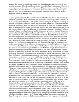 pleasure they took in the punishment of those they deemed their enemies overweigh all such
considerations; and although Archelaus sent many to speak to them, yet they treated them not as
messengers sent by him, but as persons that came of their own accord to mitigate their anger,
and would not let one of them speak. The sedition also was made by such as were in a great
passion; and it was evident that they were proceeding further in seditious practices, by the
multitude running so fast upon them.

3. Now, upon the approach of that feast of unleavened bread, which the law of their fathers had
appointed for the Jews at this time, which feast is called the Passover (13) and is a memorial of
their deliverance out of Egypt, when they offer sacrifices with great alacrity; and when they are
required to slay more sacrifices in number than at any other festival; and when an innumerable
multitude came thither out of the country, nay, from beyond its limits also, in order to worship
God, the seditious lamented Judas and Matthias, those teachers of the laws, and kept together in
the temple, and had plenty of food, because these seditious persons were not ashamed to beg it.
And as Archelaus was afraid lest some terrible thing should spring up by means of these men's
madness, he sent a regiment of armed men, and with them a captain of a thousand, to suppress
the violent efforts of the seditious before the whole multitude should be infected with the like
madness; and gave them this charge, that if they found any much more openly seditious than
others, and more busy in tumultuous practices, they should bring them to him. But those that
were seditious on account of those teachers of the law, irritated the people by the noise and
clamors they used to encourage the people in their designs; so they made an assault upon the
soldiers, and came up to them, and stoned the greatest part of them, although some of them ran
away wounded, and their captain among them; and when they had thus done, they returned to
the sacrifices which were already in their hands. Now Archelaus thought there was no way to
preserve the entire government but by cutting off those who made this attempt upon it; so he
sent out the whole army upon them, and sent the horsemen to prevent those that had their tents
without the temple from assisting those that were within the temple, and to kill such as ran away
from the footmen when they thought themselves out of danger; which horsemen slew three
thousand men, while the rest went to the neighboring mountains. Then did Archelaus order
proclamation to be made to them all, that they should retire to their own homes; so they went
away, and left the festival, out of fear of somewhat worse which would follow, although they
had been so bold by reason of their want of instruction. So Archelaus went down to the sea with
his mother, and took with him Nicolaus and Ptolemy, and many others of his friends, and left
Philip his brother as governor of all things belonging both to his own family and to the public.
There went out also with him Salome, Herod's sister who took with her, her children, and many
of her kindred were with her; which kindred of hers went, as they pretended, to assist Archelaus
in gaining the kingdom, but in reality to oppose him, and chiefly to make loud complaints of
what he had done in the temple. But Sabinus, Caesar's steward for Syrian affairs, as he was
making haste into Judea to preserve Herod's effects, met with Archclaus at Caesarea; but Varus
(president of Syria) came at that time, and restrained him from meddling with them, for he was
there as sent for by Archceaus, by the means of Ptolemy. And Sabinus, out of regard to Varus,
did neither seize upon any of the castles that were among the Jews, nor did he seal up the
treasures in them, but permitted Archelaus to have them, until Caesar should declare his
resolution about them; so that, upon this his promise, he tarried still at Cesarea. But after
Archelaus was sailed for Rome, and Varus was removed to Antioch, Sabinus went to Jerusalem,
and seized on the king's palace. He also sent for the keepers of the garrisons, and for all those
that had the charge of Herod's effects, and declared publicly that he should require them to give
an account of what they had; and he disposed of the castles in the manner he pleased; but those
who kept them did not neglect what Archelaus had given them in command, but continued to
keep all things in the manner that had been enjoined them; and their pretense was, that they kept
 