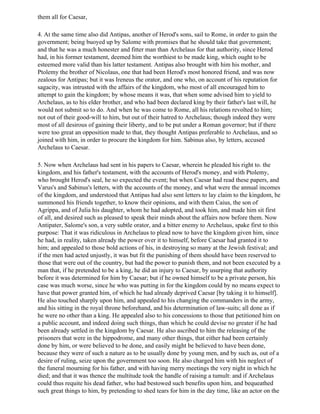 them all for Caesar,

4. At the same time also did Antipas, another of Herod's sons, sail to Rome, in order to gain the
government; being buoyed up by Salome with promises that he should take that government;
and that he was a much honester and fitter man than Archelaus for that authority, since Herod
had, in his former testament, deemed him the worthiest to be made king, which ought to be
esteemed more valid than his latter testament. Antipas also brought with him his mother, and
Ptolemy the brother of Nicolaus, one that had been Herod's most honored friend, and was now
zealous for Antipas; but it was Ireneus the orator, and one who, on account of his reputation for
sagacity, was intrusted with the affairs of the kingdom, who most of all encouraged him to
attempt to gain the kingdom; by whose means it was, that when some advised him to yield to
Archelaus, as to his elder brother, and who had been declared king by their father's last will, he
would not submit so to do. And when he was come to Rome, all his relations revolted to him;
not out of their good-will to him, but out of their hatred to Archelaus; though indeed they were
most of all desirous of gaining their liberty, and to be put under a Roman governor; but if there
were too great an opposition made to that, they thought Antipas preferable to Archelaus, and so
joined with him, in order to procure the kingdom for him. Sabinus also, by letters, accused
Archelaus to Caesar.

5. Now when Archelaus had sent in his papers to Caesar, wherein he pleaded his right to. the
kingdom, and his father's testament, with the accounts of Herod's money, and with Ptolemy,
who brought Herod's seal, he so expected the event; but when Caesar had read these papers, and
Varus's and Sabinus's letters, with the accounts of the money, and what were the annual incomes
of the kingdom, and understood that Antipas had also sent letters to lay claim to the kingdom, he
summoned his friends together, to know their opinions, and with them Caius, the son of
Agrippa, and of Julia his daughter, whom he had adopted, and took him, and made him sit first
of all, and desired such as pleased to speak their minds about the affairs now before them. Now
Antipater, Salome's son, a very subtle orator, and a bitter enemy to Archelaus, spake first to this
purpose: That it was ridiculous in Archelaus to plead now to have the kingdom given him, since
he had, in reality, taken already the power over it to himself, before Caesar had granted it to
him; and appealed to those bold actions of his, in destroying so many at the Jewish festival; and
if the men had acted unjustly, it was but fit the punishing of them should have been reserved to
those that were out of the country, but had the power to punish them, and not been executed by a
man that, if he pretended to be a king, he did an injury to Caesar, by usurping that authority
before it was determined for him by Caesar; but if he owned himself to be a private person, his
case was much worse, since he who was putting in for the kingdom could by no means expect to
have that power granted him, of which he had already deprived Caesar [by taking it to himself].
He also touched sharply upon him, and appealed to his changing the commanders in the army,
and his sitting in the royal throne beforehand, and his determination of law-suits; all done as if
he were no other than a king. He appealed also to his concessions to those that petitioned him on
a public account, and indeed doing such things, than which he could devise no greater if he had
been already settled in the kingdom by Caesar. He also ascribed to him the releasing of the
prisoners that were in the hippodrome, and many other things, that either had been certainly
done by him, or were believed to be done, and easily might be believed to have been done,
because they were of such a nature as to be usually done by young men, and by such as, out of a
desire of ruling, seize upon the government too soon. He also charged him with his neglect of
the funeral mourning for his father, and with having merry meetings the very night in which he
died; and that it was thence the multitude took the handle of raising a tumult: and if Archelaus
could thus requite his dead father, who had bestowed such benefits upon him, and bequeathed
such great things to him, by pretending to shed tears for him in the day time, like an actor on the
 