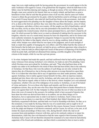 stage, but every night making mirth for having gotten the government, he would appear to be the
same Archelaus with regard to Caesar, if he granted him the kingdom, which he hath been to his
father; since he had then dancing and singing, as though an enemy of his were fallen, and not as
though a man were carried to his funeral, that was so nearly related, and had been so great a
benefactor to him. But he said that the greatest crime of all was this, that he came now before
Caesar to obtain the government by his grant, while he had before acted in all things as he could
have acted if Caesar himself, who ruled all, had fixed him firmly in the government. And what
he most aggravated in his pleading was the slaughter of those about the temple, and the impiety
of it, as done at the festival; and how they were slain like sacrifices themselves, some of whom
were foreigners, and others of their own country, till the temple was full of dead bodies: and all
this was done, not by an alien, but by one who pretended to the lawful title of a king, that he
might complete the wicked tyranny which his nature prompted him to, and which is hated by all
men. On which account his father never so much as dreamed of making him his successor in the
kingdom, when he was of a sound mind, because he knew his disposition; and in his former and
more authentic testament, he appointed his antagonist Antipas to succeed; but that Archelaus
was called by his father to that dignity when he was in a dying condition, both of body and
mind; while Antipas was called when he was ripest in his judgment, and of such strength of
body as made him capable of managing his own affairs: and if his father had the like notion of
him formerly that he hath now showed, yet hath he given a sufficient specimen what a king he is
likely to be, when he hath [in effect] deprived Caesar of that power of disposing of the kingdom,
which he justly hath, and hath not abstained from making a terrible slaughter of his fellow
citizens in the temple, while lie was but a private person.

6. So when Antipater had made this speech, and had confirmed what he had said by producing
many witnesses from among Archelaus's own relations, he made an end of his pleading. Upon
which Nicolaus arose up to plead for Archelaus, and said, "That what had been done at the
temple was rather to be attributed to the mind of those that had been killed, than to the authority
of Archelaus; for that those who were the authors of such things are not only wicked in the
injuries they do of themselves, but in forcing sober persons to avenge themselves upon them.
Now it is evident that what these did in way of opposition was done under pretense, indeed,
against Archelaus, but in reality against Caesar himself, for they, after an injurious manner,
attacked and slew those who were sent by Archelaus, and who came only to put a stop to their
doings. They had no regard, either to God or to the festival, whom Antipater yet is not ashamed
to patronize, whether it be out of his indulgence of an enmity to Archelaus, or out of his hatred
of virtue and justice. For as to those who begin such tumults, and first set about such
unrighteous actions, they are the men who force those that punish them to betake themselves to
arms even against their will. So that Antipater in effect ascribes the rest of what was done to all
those who were of counsel to the accusers; for nothing which is here accused of injustice has
been done but what was derived from them as its authors; nor are those things evil in
themselves, but so represented only in order to do harm to Archelaus. Such is these men's
inclination to do an injury to a man that is of their kindred, their father's benefactor, and
familiarity acquainted with them, and that hath ever lived in friendship with them; for that, as to
this testament, it was made by the king when he was of a sound mind, and so ought to be of
more authority than his former testament; and that for this reason, because Caesar is therein left
to be the judge and disposer of all therein contained; and for Caesar, he will not, to be sure, at all
imitate the unjust proceedings of those men, who, during Herod's whole life, had on all
occasions been joint partakers of power with him, and yet do zealously endeavor to injure his
determination, while they have not themselves had the same regard to their kinsman [which
Archelaus had]. Caesar will not therefore disannul the testament of a man whom he had entirely
supported, of his friend and confederate, and that which is committed to him in trust to ratify;
 