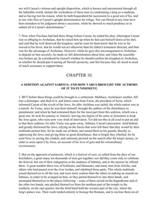 nor will Caesar's virtuous and upright disposition, which is known and uncontested through all
the habitable world, imitate the wickedness of these men in condemning a king as a madman,
and as having lost his reason, while he hath bequeathed the succession to a good son of his, and
to one who flies to Caesar's upright determination for refuge. Nor can Herod at any time have
been mistaken in his judgment about a successor, while he showed so much prudence as to
submit all to Caesar's determination."

7. Now when Nicolaus had laid these things before Caesar, he ended his plea; whereupon Caesar
was so obliging to Archelaus, that he raised him up when he had cast himself down at his feet,
and said that he well deserved the kingdom; and he soon let them know that he was so far
moved in his favor, that he would not act otherwise than his father's testament directed, and than
was for the advantage of Archelaus. However, while he gave this encouragement to Archelaus
to depend on him securely, he made no full determination about him; and when the assembly
was broken up, he considered by himself whether he should confirm the kingdom to Archelaus,
or whether he should part it among all Herod's posterity; and this because they all stood in need
of much assistance to support them.


                                       CHAPTER 10.

 A SEDITION AGAINST SABINUS; AND HOW VARUS BROUGHT THE AUTHORS
                       OF IT TO PUNISHMENT.

1. BUT before these things could be brought to a settlement, Malthace, Archelaus's mother, fell
into a distemper, and died of it; and letters came from Varus, the president of Syria, which
informed Caesar of the revolt of the Jews; for after Archlaus was sailed, the whole nation was in
a tumult. So Varus, since he was there himself, brought the authors of the disturbance to
punishment; and when he had restrained them for the most part from this sedition, which was a
great one, he took his journey to Antiocli, leaving one legion of his army at Jerusalem to keep
the Jews quiet, who were now very fond of innovation. Yet did not this at all avail to put an end
to that their sedition; for after Varus was gone away, Sabinus, Caesar's procurator, staid behind,
and greatly distressed the Jews, relying on the forces that were left there that they would by their
multitude protect him; for he made use of them, and armed them as his guards, thereby so
oppressing the Jews, and giving them so great disturbance, that at length they rebelled; for he
used force in seizing the citadels, and zealously pressed on the search after the king's money, in
order to seize upon it by force, on account of his love of gain and his extraordinary
covetousness.

2. But on the approach of pentecost, which is a festival of ours, so called from the days of our
forefathers, a great many ten thousands of men got together; nor did they come only to celebrate
the festival, but out of their indignation at the madness of Sabinus, and at the injuries he offered
them. A great number there was of Galileans, and Idumeans, and many men from Jericho, and
others who had passed over the river Jordan, and inhabited those parts. This whole multitude
joined themselves to all the rest, and were more zealous than the others in making an assault on
Sabinus, in order to be avenged on him; so they parted themselves into three bands, and
encamped themselves in the places following: - some of them seized on the hippodrome and of
the other two bands, one pitched themselves from the northern part of the temple to the
southern, on the east quarter; but the third band held the western part of the city, where the
king's palace was. Their work tended entirely to besiege the Romans, and to enclose them on all
 