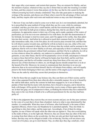 their anger after a just manner, and restrain their passion. They are eminent for fidelity, and are
the ministers of peace; whatsoever they say also is firmer than an oath; but swearing is avoided
by them, and they esteem it worse than perjury (4) for they say that he who cannot be believed
without [swearing by] God is already condemned. They also take great pains in studying the
writings of the ancients, and choose out of them what is most for the advantage of their soul and
body; and they inquire after such roots and medicinal stones as may cure their distempers.

7. But now if any one hath a mind to come over to their sect, he is not immediately admitted, but
he is prescribed the same method of living which they use for a year, while he continues
excluded'; and they give him also a small hatchet, and the fore-mentioned girdle, and the white
garment. And when he hath given evidence, during that time, that he can observe their
continence, he approaches nearer to their way of living, and is made a partaker of the waters of
purification; yet is he not even now admitted to live with them; for after this demonstration of
his fortitude, his temper is tried two more years; and if he appear to be worthy, they then admit
him into their society. And before he is allowed to touch their common food, he is obliged to
take tremendous oaths, that, in the first place, he will exercise piety towards God, and then that
he will observe justice towards men, and that he will do no harm to any one, either of his own
accord, or by the command of others; that he will always hate the wicked, and be assistant to the
righteous; that he will ever show fidelity to all men, and especially to those in authority, because
no one obtains the government without God's assistance; and that if he be in authority, he will at
no time whatever abuse his authority, nor endeavor to outshine his subjects either in his
garments, or any other finery; that he will be perpetually a lover of truth, and propose to himself
to reprove those that tell lies; that he will keep his hands clear from theft, and his soul from
unlawful gains; and that he will neither conceal any thing from those of his own sect, nor
discover any of their doctrines to others, no, not though anyone should compel him so to do at
the hazard of his life. Moreover, he swears to communicate their doctrines to no one any
otherwise than as he received them himself; that he will abstain from robbery, and will equally
preserve the books belonging to their sect, and the names of the angels (5) [or messengers].
These are the oaths by which they secure their proselytes to themselves.

8. But for those that are caught in any heinous sins, they cast them out of their society; and he
who is thus separated from them does often die after a miserable manner; for as he is bound by
the oath he hath taken, and by the customs he hath been engaged in, he is not at liberty to
partake of that food that he meets with elsewhere, but is forced to eat grass, and to famish his
body with hunger, till he perish; for which reason they receive many of them again when they
are at their last gasp, out of compassion to them, as thinking the miseries they have endured till
they came to the very brink of death to be a sufficient punishment for the sins they had been
guilty of.

9. But in the judgments they exercise they are most accurate and just, nor do they pass sentence
by the votes of a court that is fewer than a hundred. And as to what is once determined by that
number, it is unalterable. What they most of all honor, after God himself, is the name of their
legislator [Moses], whom if any one blaspheme he is punished capitally. They also think it a
good thing to obey their elders, and the major part. Accordingly, if ten of them be sitting
together, no one of them will speak while the other nine are against it. They also avoid spitting
in the midst of them, or on the right side. Moreover, they are stricter than any other of the Jews
in resting from their labors on the seventh day; for they not only get their food ready the day
before, that they may not be obliged to kindle a fire on that day, but they will not remove any
vessel out of its place, nor go to stool thereon. Nay, on other days they dig a small pit, a foot
 