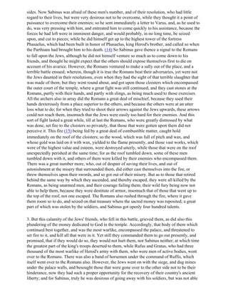 sides. Now Sabinus was afraid of these men's number, and of their resolution, who had little
regard to their lives, but were very desirous not to be overcome, while they thought it a point of
puissance to overcome their enemies; so he sent immediately a letter to Varus, and, as he used to
do, was very pressing with him, and entreated him to come quickly to his assistance, because the
forces he had left were in imminent danger, and would probably, in no long time, be seized
upon, and cut to pieces; while he did himself get up to the highest tower of the fortress
Phasaelus, which had been built in honor of Phasaelus, king Herod's brother, and called so when
the Parthians had brought him to his death. (14) So Sabinus gave thence a signal to the Romans
to fall upon the Jews, although he did not himself venture so much as to come down to his
friends, and thought he might expect that the others should expose themselves first to die on
account of his avarice. However, the Romans ventured to make a sally out of the place, and a
terrible battle ensued; wherein, though it is true the Romans beat their adversaries, yet were not
the Jews daunted in their resolutions, even when they had the sight of that terrible slaughter that
was made of them; but they went round about, and got upon those cloisters which encompassed
the outer court of the temple, where a great fight was still continued, and they cast stones at the
Romans, partly with their hands, and partly with slings, as being much used to those exercises.
All the archers also in array did the Romans a great deal of mischief, because they used their
hands dexterously from a place superior to the others, and because the others were at an utter
loss what to do; for when they tried to shoot their arrows against the Jews upwards, these arrows
could not reach them, insomuch that the Jews were easily too hard for their enemies. And this
sort of fight lasted a great while, till at last the Romans, who were greatly distressed by what
was done, set fire to the cloisters so privately, that those that were gotten upon them did not
perceive it. This fire (15) being fed by a great deal of combustible matter, caught hold
immediately on the roof of the cloisters; so the wood, which was full of pitch and wax, and
whose gold was laid on it with wax, yielded to the flame presently, and those vast works, which
were of the highest value and esteem, were destroyed utterly, while those that were on the roof
unexpectedly perished at the same time; for as the roof tumbled down, some of these men
tumbled down with it, and others of them were killed by their enemies who encompassed them.
There was a great number more, who, out of despair of saving their lives, and out of
astonishment at the misery that surrounded them, did either cast themselves into the fire, or
threw themselves upon their swords, and so got out of their misery. But as to those that retired
behind the same way by which they ascended, and thereby escaped, they were all killed by the
Romans, as being unarmed men, and their courage failing them; their wild fury being now not
able to help them, because they were destitute of armor, insomuch that of those that went up to
the top of the roof, not one escaped. The Romans also rushed through the fire, where it gave
them room so to do, and seized on that treasure where the sacred money was reposited; a great
part of which was stolen by the soldiers, and Sabinus got openly four hundred talents.

3. But this calamity of the Jews' friends, who fell in this battle, grieved them, as did also this
plundering of the money dedicated to God in the temple. Accordingly, that body of them which
continued best together, and was the most warlike, encompassed the palace, and threatened to
set fire to it, and kill all that were in it. Yet still they commanded them to go out presently, and
promised, that if they would do so, they would not hurt them, nor Sabinus neither; at which time
the greatest part of the king's troops deserted to them, while Rufus and Gratus, who had three
thousand of the most warlike of Herod's army with them, who were men of active bodies, went
over to the Romans. There was also a band of horsemen under the command of Ruffis, which
itself went over to the Romans also. However, the Jews went on with the siege, and dug mines
under the palace walls, and besought those that were gone over to the other side not to be their
hinderance, now they had such a proper opportunity for the recovery of their country's ancient
liberty; and for Sabinus, truly he was desirous of going away with his soldiers, but was not able
 