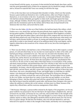 to trust himself with the enemy, on account of what mischief he had already done them; and he
took this great [pretended] lenity of theirs for an argument why he should not comply with them;
and so, because he expected that Varus was coming, he still bore the siege.

4. Now at this time there were ten thousand other disorders in Judea, which were like tumults,
because a great number put themselves into a warlike posture, either out of hopes of gain to
themselves, or out of enmity to the Jews. In particular, two thousand of Herod's old soldiers,
who had been already disbanded, got together in Judea itself, and fought against the king's
troops, although Achiabus, Herod's first cousin, opposed them; but as he was driven out of the
plains into the mountainous parts by the military skill of those men, he kept himself in the
fastnesses that were there, and saved what he could.

5. There was also Judas, (16) the son of that Ezekias who had been head of the robbers; which
Ezekias was a very strong man, and had with great dificulty been caught by Herod. This Judas,
having gotten together a multitude of men of a profligate character about Sepphoris in Galilee,
made an assault upon the palace [there,] and seized upon all the weapons that were laid up in it,
and with them armed every one of those that were with him, and carried away what money was
left there; and he became terrible to all men, by tearing and rending those that came near him;
and all this in order to raise himself, and out of an ambitious desire of the royal dignity; and he
hoped to obtain that as the reward not of his virtuous skill in war, but of his extravagance in
doing injuries.

6. There was also Simon, who had been a slave of Herod the king, but in other respects a comely
person, of a tall and robust body; he was one that was much superior to others of his order, and
had had great things committed to his care. This man was elevated at the disorderly state of
things, and was so bold as to put a diadem on his head, while a certain number of the people
stood by him, and by them he was declared to be a king, and thought himself more worthy of
that dignity than any one else. He burnt down the royal palace at Jericho, and plundered what
was left in it. He also set fire to many other of the king's houses in several places of the country,
and utterly destroyed them, and permitted those that were with him to take what was left in them
for a prey; and he would have done greater things, unless care had been taken to repress him
immediately; for Gratus, when he had joined himself to some Roman soldiers, took the forces he
had with him, and met Simon, and after a great and a long fight, no small part of those that came
from Perea, who were a disordered body of men, and fought rather in a bold than in a skillful
manner, were destroyed; and although Simon had saved himself by flying away through a
certain valley, yet Gratus overtook him, and cut off his head. The royal palace also at Amathus,
by the river Jordan, was burnt down by a party of men that were got together, as were those
belonging to Simon. And thus did a great and wild fury spread itself over the nation, because
they had no king to keep the multitude in good order, and because those foreigners who came to
reduce the seditious to sobriety did, on the contrary, set them more in a flame, because of the
injuries they offered them, and the avaricious management of their affairs.

7. But because Athronges, a person neither eminent by the dignity of his progenitors, nor for any
great wealth he was possessed of, but one that had in all respects been a shepherd only, and was
not known by any body; yet because he was a tall man, and excelled others in the strength of his
hands, he was so bold as to set up for king. This man thought it so sweet a thing to do more than
ordinary injuries to others, that although he should be killed, he did not much care if he lost his
life in so great a design. He had also four brethren, who were tall men themselves, and were
believed to be superior to others in the strength of their hands, and thereby were encouraged to
 