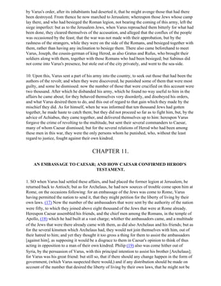 by Varus's order, after its inhabitants had deserted it, that he might avenge those that had there
been destroyed. From thence he now marched to Jerusalem; whereupon those Jews whose camp
lay there, and who had besieged the Roman legion, not bearing the coming of this army, left the
siege imperfect: but as to the Jerusalem Jews, when Varus reproached them bitterly for what had
been done, they cleared themselves of the accusation, and alleged that the conflux of the people
was occasioned by the feast; that the war was not made with their approbation, but by the
rashness of the strangers, while they were on the side of the Romans, and besieged together with
them, rather than having any inclination to besiege them. There also came beforehand to meet
Varus, Joseph, the cousin-german of king Herod, as also Gratus and Rufus, who brought their
soldiers along with them, together with those Romans who had been besieged; but Sabinus did
not come into Varus's presence, but stole out of the city privately, and went to the sea-side.

10. Upon this, Varus sent a part of his army into the country, to seek out those that had been the
authors of the revolt; and when they were discovered, he punished some of them that were most
guilty, and some he dismissed: now the number of those that were crucified on this account were
two thousand. After which he disbanded his army, which he found no way useful to him in the
affairs he came about; for they behaved themselves very disorderly, and disobeyed his orders,
and what Varus desired them to do, and this out of regard to that gain which they made by the
mischief they did. As for himself, when he was informed that ten thousand Jews had gotten
together, he made haste to catch them; but they did not proceed so far as to fight him, but, by the
advice of Achiabus, they came together, and delivered themselves up to him: hereupon Varus
forgave the crime of revolting to the multitude, but sent their several commanders to Caesar,
many of whom Caesar dismissed; but for the several relations of Herod who had been among
these men in this war, they were the only persons whom he punished, who, without the least
regard to justice, fought against their own kindred.


                                       CHAPTER 11.

    AN EMBASSAGE TO CAESAR; AND HOW CAESAR CONFIRMED HEROD'S
                           TESTAMENT.

1. SO when Varus had settled these affairs, and had placed the former legion at Jerusalem, he
returned back to Antioch; but as for Archelaus, he had new sources of trouble come upon him at
Rome, on the occasions following: for an embassage of the Jews was come to Rome, Varus
having permitted the nation to send it, that they might petition for the liberty of living by their
own laws. (17) Now the number of the ambassadors that were sent by the authority of the nation
were fifty, to which they joined above eight thousand of the Jews that were at Rome already.
Hereupon Caesar assembled his friends, and the chief men among the Romans, in the temple of
Apollo, (18) which he had built at a vast charge; whither the ambassadors came, and a multitude
of the Jews that were there already came with them, as did also Archelaus and his friends; but as
for the several kinsmen which Archelaus had, they would not join themselves with him, out of
their hatred to him; and yet they thought it too gross a thing for them to assist the ambassadors
[against him], as supposing it would be a disgrace to them in Caesar's opinion to think of thus
acting in opposition to a man of their own kindred. Philip (19) also was come hither out of
Syria, by the persuasion of Varus, with this principal intention to assist his brother [Archelaus];
for Varus was his great friend: but still so, that if there should any change happen in the form of
government, (which Varus suspected there would,) and if any distribution should be made on
account of the number that desired the liberty of living by their own laws, that he might not be
 
