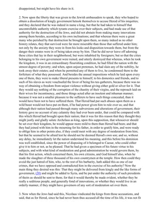 disappointed, but might have his share in it.

2. Now upon the liberty that was given to the Jewish ambassadors to speak, they who hoped to
obtain a dissolution of kingly government betook themselves to accuse Herod of his iniquities;
and they declared that he was indeed in name a king, but that he had taken to himself that
uncontrollable authority which tyrants exercise over their subjects, and had made use of that
authority for the destruction of the Jews, and did not abstain from making many innovations
among them besides, according to his own inclinations; and that whereas there were a great
many who perished by that destruction he brought upon them, so many indeed as no other
history relates, they that survived were far more miserable than those that suffered under him;
not only by the anxiety they were in from his looks and disposition towards them, but from the
danger their estates were in of being taken away by him. That he did never leave off adorning
these cities that lay in their neighborhood, but were inhabited by foreigners; but so that the cities
belonging to his own government were ruined, and utterly destroyed that whereas, when he took
the kingdom, it was in an extraordinary flourishing condition, he had filled the nation with the
utmost degree of poverty; and when, upon unjust pretenses, he had slain any of the nobility, he
took away their estates; and when he permitted any of them to live, he condemned them to the
forfeiture of what they possessed. And besides the annual impositions which he laid upon every
one of them, they were to make liberal presents to himself, to his domestics and friends, and to
such of his slaves as were vouchsafed the favor of being his tax-gatherers, because there was no
way of obtaining a freedom from unjust violence without giving either gold or silver for it. That
they would say nothing of the corruption of the chastity of their virgins, and the reproach laid on
their wives for incontinency, and those things acted after an insolent and inhuman manner;
because it was not a smaller pleasure to the sufferers to have such things concealed, than it
would have been not to have suffered them. That Herod had put such abuses upon them as a
wild beast would not have put on them, if he had power given him to rule over us; and that
although their nation had passed through many subversions and alterations of government, their
history gave no account of any calamity they had ever been under, that could be compared with
this which Herod had brought upon their nation; that it was for this reason that they thought they
might justly and gladly salute Archelaus as king, upon this supposition, that whosoever should
be set over their kingdom, he would appear more mild to them than Herod had been; and that
they had joined with him in the mourning for his father, in order to gratify him, and were ready
to oblige him in other points also, if they could meet with any degree of moderation from him;
but that he seemed to be afraid lest he should not be deemed Herod's own son; and so, without
any delay, he immediately let the nation understand his meaning, and this before his dominion
was well established, since the power of disposing of it belonged to Caesar, who could either
give it to him or not, as he pleased. That he had given a specimen of his future virtue to his
subjects, and with what kind of moderation and good administration he would govern them, by
that his first action, which concerned them, his own citizens, and God himself also, when he
made the slaughter of three thousand of his own countrymen at the temple. How then could they
avoid the just hatred of him, who, to the rest of his barbarity, hath added this as one of our
crimes, that we have opposed and contradicted him in the exercise of his authority? Now the
main thing they desired was this: That they might be delivered from kingly and the like forms of
government, (20) and might be added to Syria, and be put under the authority of such presidents
of theirs as should be sent to them; for that it would thereby be made evident, whether they be
really a seditious people, and generally fond of innovations, or whether they would live in an
orderly manner, if they might have governors of any sort of moderation set over them.

3. Now when the Jews had said this, Nicolaus vindicated the kings from those accusations, and
said, that as for Herod, since he had never been thus accused all the time of his life, it was not fit
 