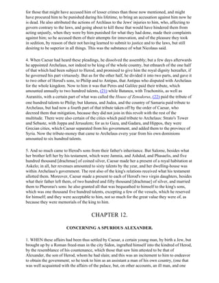 for those that might have accused him of lesser crimes than those now mentioned, and might
have procured him to be punished during his lifetime, to bring an accusation against him now he
is dead. He also attributed the actions of Archlaus to the Jews' injuries to him, who, affecting to
govern contrary to the laws, and going about to kill those that would have hindered them from
acting unjustly, when they were by him punished for what they had done, made their complaints
against him; so he accused them of their attempts for innovation, and of the pleasure they took
in sedition, by reason of their not having learned to submit to justice and to the laws, but still
desiring to be superior in all things. This was the substance of what Nicolaus said.

4. When Caesar had heard these pleadings, he dissolved the assembly; but a few days afterwards
he appointed Archelaus, not indeed to be king of the whole country, but ethnarch of the one half
of that which had been subject to Herod, and promised to give him the royal dignity hereafter, if
he governed his part virtuously. But as for the other half, he divided it into two parts, and gave it
to two other of Herod's sons, to Philip and to Antipas, that Antipas who disputed with Archelaus
for the whole kingdom. Now to him it was that Peres and Galilee paid their tribute, which
amounted annually to two hundred talents, (21) while Batanea, with Trachonitis, as well as
Auranitis, with a certain part of what was called the House of Zenodorus, (22) paid the tribute of
one hundred talents to Philip; but Idumea, and Judea, and the country of Samaria paid tribute to
Archelaus, but had now a fourth part of that tribute taken off by the order of Caesar, who
decreed them that mitigation, because they did not join in this revolt with the rest of the
multitude. There were also certain of the cities which paid tribute to Archelaus: Strato's Tower
and Sebaste, with Joppa and Jerusalem; for as to Gaza, and Gadara, and Hippos, they were
Grecian cities, which Caesar separated from his government, and added them to the province of
Syria. Now the tribute-money that came to Archelaus every year from his own dominions
amounted to six hundred talents.

5. And so much came to Herod's sons from their father's inheritance. But Salome, besides what
her brother left her by his testament, which were Jamnia, and Ashdod, and Phasaelis, and five
hundred thousand [drachmae] of coined silver, Caesar made her a present of a royal habitation at
Askelo; in all, her revenues amounted to sixty talents by the year, and her dwelling-house was
within Archelaus's government. The rest also of the king's relations received what his testament
allotted them. Moreover, Caesar made a present to each of Herod's two virgin daughters, besides
what their father left them, of two hundred and fifty thousand [drachmae] of silver, and married
them to Pheroras's sons: he also granted all that was bequeathed to himself to the king's sons,
which was one thousand five hundred talents, excepting a few of the vessels, which he reserved
for himself; and they were acceptable to him, not so much for the great value they were of, as
because they were memorials of the king to him.


                                        CHAPTER 12.

                        CONCERNING A SPURIOUS ALEXANDER.

1. WHEN these affairs had been thus settled by Caesar, a certain young man, by birth a Jew, but
brought up by a Roman freed-man in the city Sidon, ingrafted himself into the kindred of Herod,
by the resemblance of his countenance, which those that saw him attested to be that of
Alexander, the son of Herod, whom he had slain; and this was an incitement to him to endeavor
to obtain the government; so he took to him as an assistant a man of his own country, (one that
was well acquainted with the affairs of the palace, but, on other accounts, an ill man, and one
 