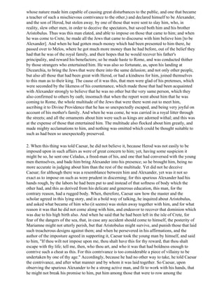 whose nature made him capable of causing great disturbances to the public, and one that became
a teacher of such a mischievous contrivance to the other,) and declared himself to be Alexander,
and the son of Herod, but stolen away. by one of those that were sent to slay him, who, in
reality, slew other men, in order to deceive the spectators, but saved both him and his brother
Aristobulus. Thus was this man elated, and able to impose on those that came to him; and when
he was come to Crete, he made all the Jews that came to discourse with him believe him [to be
Alexander]. And when he had gotten much money which had been presented to him there, he
passed over to Melos, where he got much more money than he had before, out of the belief they
had that he was of the royal family, and their hopes that he would recover his father's
principality, and reward his benefactors; so he made haste to Rome, and was conducted thither
by those strangers who entertained him. He was also so fortunate, as, upon his landing at
Dicearchia, to bring the Jews that were there into the same delusion; and not only other people,
but also all those that had been great with Herod, or had a kindness for him, joined themselves
to this man as to their king. The cause of it was this, that men were glad of his pretenses, which
were seconded by the likeness of his countenance, which made those that had been acquainted
with Alexander strongly to believe that he was no other but the very same person, which they
also confirmed to others by oath; insomuch that when the report went about him that he was
coming to Rome, the whole multitude of the Jews that were there went out to meet him,
ascribing it to Divine Providence that he has so unexpectedly escaped, and being very joyful on
account of his mother's family. And when he was come, he was carried in a royal litter through
the streets; and all the ornaments about him were such as kings are adorned withal; and this was
at the expense of those that entertained him. The multitude also flocked about him greatly, and
made mighty acclamations to him, and nothing was omitted which could be thought suitable to
such as had been so unexpectedly preserved.

2. When this thing was told Caesar, he did not believe it, because Herod was not easily to be
imposed upon in such affairs as were of great concern to him; yet, having some suspicion it
might be so, he sent one Celadus, a freed-man of his, and one that had conversed with the young
men themselves, and bade him bring Alexander into his presence; so he brought him, being no
more accurate in judging about him than the rest of the multitude. Yet did not he deceive
Caesar; for although there was a resemblance between him and Alexander, yet was it not so
exact as to impose on such as were prudent in discerning; for this spurious Alexander had his
hands rough, by the labors he had been put to and instead of that softness of body which the
other had, and this as derived from his delicate and generous education, this man, for the
contrary reason, had a rugged body. When, therefore, Caesar saw how the master and the
scholar agreed in this lying story, and in a bold way of talking, he inquired about Aristobulus,
and asked what became of him who (it seems) was stolen away together with him, and for what
reason it was that he did not come along with him, and endeavor to recover that dominion which
was due to his high birth also. And when he said that he had been left in the isle of Crete, for
fear of the dangers of the sea, that, in case any accident should come to himself, the posterity of
Mariamne might not utterly perish, but that Aristobulus might survive, and punish those that laid
such treacherous designs against them; and when he persevered in his affirmations, and the
author of the imposture agreed in supporting it, Caesar took the young man by himself, and said
to him, "If thou wilt not impose upon me, thou shalt have this for thy reward, that thou shalt
escape with thy life; tell me, then, who thou art, and who it was that had boldness enough to
contrive such a cheat as this. For this contrivance is too considerable a piece of villainy to be
undertaken by one of thy age." Accordingly, because he had no other way to take, he told Caesar
the contrivance, and after what manner and by whom it was laid together. So Caesar, upon
observing the spurious Alexander to be a strong active man, and fit to work with his hands, that
he might not break his promise to him, put him among those that were to row among the
 