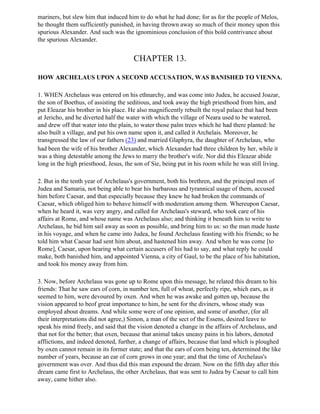 mariners, but slew him that induced him to do what he had done; for as for the people of Melos,
he thought them sufficiently punished, in having thrown away so much of their money upon this
spurious Alexander. And such was the ignominious conclusion of this bold contrivance about
the spurious Alexander.


                                       CHAPTER 13.

HOW ARCHELAUS UPON A SECOND ACCUSATION, WAS BANISHED TO VIENNA.

1. WHEN Archelaus was entered on his ethnarchy, and was come into Judea, he accused Joazar,
the son of Boethus, of assisting the seditious, and took away the high priesthood from him, and
put Eleazar his brother in his place. He also magnificently rebuilt the royal palace that had been
at Jericho, and he diverted half the water with which the village of Neara used to be watered,
and drew off that water into the plain, to water those palm trees which he had there planted: he
also built a village, and put his own name upon it, and called it Archelais. Moreover, he
transgressed the law of our fathers (23) and married Glaphyra, the daughter of Archelaus, who
had been the wife of his brother Alexander, which Alexander had three children by her, while it
was a thing detestable among the Jews to marry the brother's wife. Nor did this Eleazar abide
long in the high priesthood, Jesus, the son of Sie, being put in his room while he was still living.

2. But in the tenth year of Archelaus's government, both his brethren, and the principal men of
Judea and Samaria, not being able to bear his barbarous and tyrannical usage of them, accused
him before Caesar, and that especially because they knew he had broken the commands of
Caesar, which obliged him to behave himself with moderation among them. Whereupon Caesar,
when he heard it, was very angry, and called for Archelaus's steward, who took care of his
affairs at Rome, and whose name was Archelaus also; and thinking it beneath him to write to
Archelaus, he bid him sail away as soon as possible, and bring him to us: so the man made haste
in his voyage, and when he came into Judea, he found Archelaus feasting with his friends; so he
told him what Caesar had sent him about, and hastened him away. And when he was come [to
Rome], Caesar, upon hearing what certain accusers of his had to say, and what reply he could
make, both banished him, and appointed Vienna, a city of Gaul, to be the place of his habitation,
and took his money away from him.

3. Now, before Archelaus was gone up to Rome upon this message, he related this dream to his
friends: That he saw ears of corn, in number ten, full of wheat, perfectly ripe, which ears, as it
seemed to him, were devoured by oxen. And when he was awake and gotten up, because the
vision appeared to beof great importance to him, he sent for the diviners, whose study was
employed about dreams. And while some were of one opinion, and some of another, (for all
their interpretations did not agree,) Simon, a man of the sect of the Essens, desired leave to
speak his mind freely, and said that the vision denoted a change in the affairs of Archelaus, and
that not for the better; that oxen, because that animal takes uneasy pains in his labors, denoted
afflictions, and indeed denoted, further, a change of affairs, because that land which is ploughed
by oxen cannot remain in its former state; and that the ears of corn being ten, determined the like
number of years, because an ear of corn grows in one year; and that the time of Archelaus's
government was over. And thus did this man expound the dream. Now on the fifth day after this
dream came first to Archelaus, the other Archelaus, that was sent to Judea by Caesar to call him
away, came hither also.
 