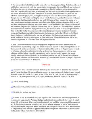 4. The like accident befell Glaphyra his wife, who was the daughter of king Archelaus, who, as I
said before, was married, while she was a virgin, to Alexander, the son of Herod, and brother of
Archelaus; but since it fell out so that Alexander was slain by his father, she was married to
Juba, the king of Lybia; and when he was dead, and she lived in widowhood in Cappadocia with
her father, Archclaus divorced his former wife Mariamne, and married her, so great was his
affection for this Glphyra; who, during her marriage to him, saw the following dream: She
thought she saw Alexander standing by her, at which she rejoiced, and embraced him with great
affection; but that he complained o her, and said, O Glaphyra! thou provest that saying to be
true, which assures us that women are not to be trusted. Didst not thou pledge thy faith to me?
and wast not thou married to me when thou wast a virgin? and had we not children between us?
Yet hast thou forgotten the affection I bare to thee, out of a desire of a second husband. Nor hast
thou been satisfied with that injury thou didst me, but thou hast been so bold as to procure thee a
third husband to lie by thee, and in an indecent and imprudent manner hast entered into my
house, and hast been married to Archelaus, thy husband and my brother. However, I will not
forget thy former kind affection for me, but will set thee free from every such reproachful
action, and cause thee to be mine again, as thou once wast. When she had related this to her
female companions, in a few days' time she departed this life.

5. Now I did not think these histories improper for the present discourse, both because my
discourse now is concerning kings, and otherwise also on account of the advantage hence to be
drawn, as well for the confirmation of the immortality of the soul, as of the providence of God
over human affairs, I thought them fit to be set down; but if any one does not believe such
relations, let him indeed enjoy his own opinion, but let him not hinder another that would
thereby encourage himself in virtue. So Archelaus's country was laid to the province of Syria;
and Cyrenius, one that had been consul, was sent by Caesar to take account of people's effects in
Syria, and to sell the house of Archelaus.

                                           ENDNOTE

(1) Those who have a mind to know all the family and descendants of Antipater the Idumean,
and of Herod the Great, his son, and have a memory to preserve them all distinctly, may consult
Josephus, Antiq. B. XVIII. ch. 5. sect. 4; and Of the War, B. I. ch. 28. sect. 4; in Havercamp's
edition, p. 336; and Spanheim, lb. p. 402--405; and Reland, Paleslin. Part I. p. 178, 176.

(2) This is now wanting.

(3) Pheroras's wife, and her mother and sister, and Doris, Antipater's mother.

(4)His wife, her mother, and sister.

(5) It seems to me, by this whole story put together, that Pheroras was not himself poisoned, as
is commonly supposed; for Antipater had persuaded him to poison Herod, ch. v. sect. 1, which
would fall to the ground if he wore himself poisoned; nor could the poisoning of Pheroras serve
any design that appears now going forward; it was only the supposal of two of his freed-men,
that this love-potion, or poison, which they knew was brought to Pheroras's wife, was made use
of for poisoning him; whereas it appears to have been brought for her husband to poison Herod
withal, as the future examinations demonstrate.
 