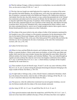 (6) That the making of images, without an intention to worship them, was not unlawful to the
Jews, see the note on Antiq. B VIII. ch. 7. sect. 5.

(7) This fact, that one Joseph was made high priest for a single day, on occasion of the action
here specified, that befell Matthias, the real high priest, in his sleep, the night before the great
day of expiation, is attested to both in the Mishna and Talmud, as Dr. Hudson here informs us.
And indeed, from this fact, thus fully attested, we may confute that pretended rule in the Talmud
here mentioned, and endeavored to be excused lay Reland, that the high priest was not suffered
to sleep the night before that great day of expiation; which watching would surely rather unfit
him for the many important duties he was to perform on that solemn day, than dispose him duly
to perform them. Nor do such Talmudical rules, when unsupported by better evidence, much
less when contradicted there by, seem to me of weight enough to deserve that so great a man as
Reland should spend his time in endeavors at their vindication.

(8) This eclipse of the moon (which is the only eclipse of either of the luminaries mentioned by
our Josephus in any of his writings) is of the greatest consequence for the determination of the
time for the death of Herod and Antipater, and for the birth and entire chronology of Jesus
Christ. It happened March 13th, in the year of the Julian period 4710, and the 4th year before the
Christian era. See its calculation by the rules of astronomy, at the end of the Astronomical
Lectures, edit. Lat. p. 451, 452.

(9) A place for the horse-races.

(10) When it is here said that Philip the tetrarch, and Archelaus the king, or ethnarch, were own
brother, or genuine brothers, if those words mean own brothers, or born of the same father and
mother, there must be here some mistake; because they had indeed the same father, Herod, but
different mothers; the former Cleopatra, and Archclaus Malthace. They were indeed brought up
together privately at Rome like when he went to have his kingdom confirmed to him at Rome,
ch. 9. sect. 5; and Of the War, B. II. ch. 2. sect. 1; which intimacy is perhaps all that Josephus
intended by the words before us.

(11) These numbers of years for Herod's reign, 34 and 37, are the very same with those, Of the
War, B. I. ch. 33. sect. 8, and are among the principal chronological characters belonging to the
reign or death of Herod. See Harm. p. 150--155.

(12) At eight stadia or furlongs a-day, as here, Herod's funeral, conducted to Herodium, which
lay at the distance from Jericho, where he died, of 200 stadia or furlongs, Of the War, B. 1. ch.
33. sect. 9, must have taken up no less than twenty-five days.

(13) This passover, when the sedition here mentioned was moved against Archelaus, was not
one, but thirteen months after the eclipse of the moon already mentioned.

(14) See Antiq. B. XIV. ch. 13. sect. 10; and Of the War; B. II. ch. 12. sect. 9.

(15) These great devastations made about the temple here, and Of the War, B. II. ch. 3. sect. 3,
seem not to have been full re-edified in the days of Nero; till whose time there were eighteen
 