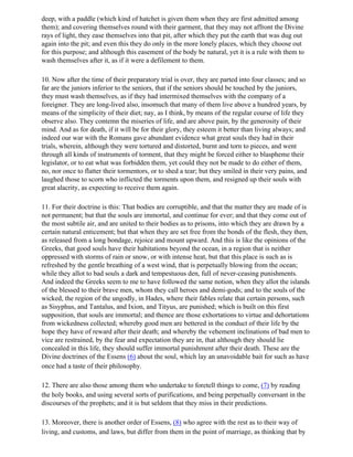 deep, with a paddle (which kind of hatchet is given them when they are first admitted among
them); and covering themselves round with their garment, that they may not affront the Divine
rays of light, they ease themselves into that pit, after which they put the earth that was dug out
again into the pit; and even this they do only in the more lonely places, which they choose out
for this purpose; and although this easement of the body be natural, yet it is a rule with them to
wash themselves after it, as if it were a defilement to them.

10. Now after the time of their preparatory trial is over, they are parted into four classes; and so
far are the juniors inferior to the seniors, that if the seniors should be touched by the juniors,
they must wash themselves, as if they had intermixed themselves with the company of a
foreigner. They are long-lived also, insomuch that many of them live above a hundred years, by
means of the simplicity of their diet; nay, as I think, by means of the regular course of life they
observe also. They contemn the miseries of life, and are above pain, by the generosity of their
mind. And as for death, if it will be for their glory, they esteem it better than living always; and
indeed our war with the Romans gave abundant evidence what great souls they had in their
trials, wherein, although they were tortured and distorted, burnt and torn to pieces, and went
through all kinds of instruments of torment, that they might be forced either to blaspheme their
legislator, or to eat what was forbidden them, yet could they not be made to do either of them,
no, nor once to flatter their tormentors, or to shed a tear; but they smiled in their very pains, and
laughed those to scorn who inflicted the torments upon them, and resigned up their souls with
great alacrity, as expecting to receive them again.

11. For their doctrine is this: That bodies are corruptible, and that the matter they are made of is
not permanent; but that the souls are immortal, and continue for ever; and that they come out of
the most subtile air, and are united to their bodies as to prisons, into which they are drawn by a
certain natural enticement; but that when they are set free from the bonds of the flesh, they then,
as released from a long bondage, rejoice and mount upward. And this is like the opinions of the
Greeks, that good souls have their habitations beyond the ocean, in a region that is neither
oppressed with storms of rain or snow, or with intense heat, but that this place is such as is
refreshed by the gentle breathing of a west wind, that is perpetually blowing from the ocean;
while they allot to bad souls a dark and tempestuous den, full of never-ceasing punishments.
And indeed the Greeks seem to me to have followed the same notion, when they allot the islands
of the blessed to their brave men, whom they call heroes and demi-gods; and to the souls of the
wicked, the region of the ungodly, in Hades, where their fables relate that certain persons, such
as Sisyphus, and Tantalus, and Ixion, and Tityus, are punished; which is built on this first
supposition, that souls are immortal; and thence are those exhortations to virtue and dehortations
from wickedness collected; whereby good men are bettered in the conduct of their life by the
hope they have of reward after their death; and whereby the vehement inclinations of bad men to
vice are restrained, by the fear and expectation they are in, that although they should lie
concealed in this life, they should suffer immortal punishment after their death. These are the
Divine doctrines of the Essens (6) about the soul, which lay an unavoidable bait for such as have
once had a taste of their philosophy.

12. There are also those among them who undertake to foretell things to come, (7) by reading
the holy books, and using several sorts of purifications, and being perpetually conversant in the
discourses of the prophets; and it is but seldom that they miss in their predictions.

13. Moreover, there is another order of Essens, (8) who agree with the rest as to their way of
living, and customs, and laws, but differ from them in the point of marriage, as thinking that by
 