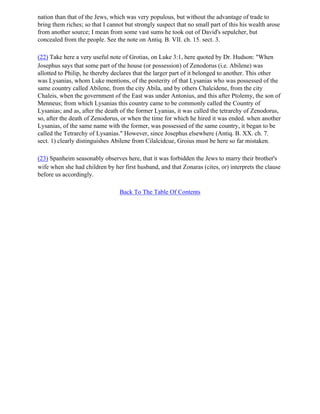 nation than that of the Jews, which was very populous, but without the advantage of trade to
bring them riches; so that I cannot but strongly suspect that no small part of this his wealth arose
from another source; I mean from some vast sums he took out of David's sepulcher, but
concealed from the people. See the note on Antiq. B. VII. ch. 15. sect. 3.

(22) Take here a very useful note of Grotias, on Luke 3:1, here quoted by Dr. Hudson: "When
Josephus says that some part of the house (or possession) of Zenodorus (i.e. Abilene) was
allotted to Philip, he thereby declares that the larger part of it belonged to another. This other
was Lysanias, whom Luke mentions, of the posterity of that Lysanias who was possessed of the
same country called Abilene, from the city Abila, and by others Chalcidene, from the city
Chaleis, when the government of the East was under Antonius, and this after Ptolemy, the son of
Menneus; from which Lysanias this country came to be commonly called the Country of
Lysanias; and as, after the death of the former Lyanias, it was called the tetrarchy of Zenodorus,
so, after the death of Zenodorus, or when the time for which he hired it was ended. when another
Lysanias, of the same name with the former, was possessed of the same country, it began to be
called the Tetrarchy of Lysanias." However, since Josephus elsewhere (Antiq. B. XX. ch. 7.
sect. 1) clearly distinguishes Abilene from Cilalcidcue, Groius must be here so far mistaken.

(23) Spanheim seasonably observes here, that it was forbidden the Jews to marry their brother's
wife when she had children by her first husband, and that Zonaras (cites, or) interprets the clause
before us accordingly.

                                 Back To The Table Of Contents
 