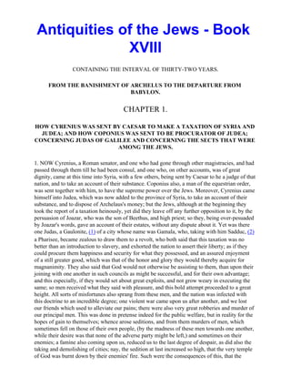 Antiquities of the Jews - Book
              XVIII
                 CONTAINING THE INTERVAL OF THIRTY-TWO YEARS.

      FROM THE BANISHMENT OF ARCHELUS TO THE DEPARTURE FROM
                             BABYLON.


                                        CHAPTER 1.

HOW CYRENIUS WAS SENT BY CAESAR TO MAKE A TAXATION OF SYRIA AND
  JUDEA; AND HOW COPONIUS WAS SENT TO BE PROCURATOR OF JUDEA;
CONCERNING JUDAS OF GALILEE AND CONCERNING THE SECTS THAT WERE
                        AMONG THE JEWS.

1. NOW Cyrenius, a Roman senator, and one who had gone through other magistracies, and had
passed through them till he had been consul, and one who, on other accounts, was of great
dignity, came at this time into Syria, with a few others, being sent by Caesar to he a judge of that
nation, and to take an account of their substance. Coponius also, a man of the equestrian order,
was sent together with him, to have the supreme power over the Jews. Moreover, Cyrenius came
himself into Judea, which was now added to the province of Syria, to take an account of their
substance, and to dispose of Archelaus's money; but the Jews, although at the beginning they
took the report of a taxation heinously, yet did they leave off any further opposition to it, by the
persuasion of Joazar, who was the son of Beethus, and high priest; so they, being over-pesuaded
by Joazar's words, gave an account of their estates, without any dispute about it. Yet was there
one Judas, a Gaulonite, (1) of a city whose name was Gamala, who, taking with him Sadduc, (2)
a Pharisee, became zealous to draw them to a revolt, who both said that this taxation was no
better than an introduction to slavery, and exhorted the nation to assert their liberty; as if they
could procure them happiness and security for what they possessed, and an assured enjoyment
of a still greater good, which was that of the honor and glory they would thereby acquire for
magnanimity. They also said that God would not otherwise be assisting to them, than upon their
joining with one another in such councils as might be successful, and for their own advantage;
and this especially, if they would set about great exploits, and not grow weary in executing the
same; so men received what they said with pleasure, and this bold attempt proceeded to a great
height. All sorts of misfortunes also sprang from these men, and the nation was infected with
this doctrine to an incredible degree; one violent war came upon us after another, and we lost
our friends which used to alleviate our pains; there were also very great robberies and murder of
our principal men. This was done in pretense indeed for the public welfare, but in reality for the
hopes of gain to themselves; whence arose seditions, and from them murders of men, which
sometimes fell on those of their own people, (by the madness of these men towards one another,
while their desire was that none of the adverse party might be left,) and sometimes on their
enemies; a famine also coming upon us, reduced us to the last degree of despair, as did also the
taking and demolishing of cities; nay, the sedition at last increased so high, that the very temple
of God was burnt down by their enemies' fire. Such were the consequences of this, that the
 