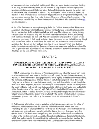 of his own wealth than he who hath nothing at all. There are about four thousand men that live
in this way, and neither marry wives, nor are desirous to keep servants; as thinking the latter
tempts men to be unjust, and the former gives the handle to domestic quarrels; but as they live
by themselves, they minister one to another. They also appoint certain stewards to receive the
incomes of their revenues, and of the fruits of the ground; such as are good men and priests, who
are to get their corn and their food ready for them. They none of them differ from others of the
Essens in their way of living, but do the most resemble those Dacae who are called Polistae (4)
[dwellers in cities].

6. But of the fourth sect of Jewish philosophy, Judas the Galilean was the author. These men
agree in all other things with the Pharisaic notions; but they have an inviolable attachment to
liberty, and say that God is to be their only Ruler and Lord. They also do not value dying any
kinds of death, nor indeed do they heed the deaths of their relations and friends, nor can any
such fear make them call any man lord. And since this immovable resolution of theirs is well
known to a great many, I shall speak no further about that matter; nor am I afraid that any thing I
have said of them should be disbelieved, but rather fear, that what I have said is beneath the
resolution they show when they undergo pain. And it was in Gessius Florus's time that the
nation began to grow mad with this distemper, who was our procurator, and who occasioned the
Jews to go wild with it by the abuse of his authority, and to make them revolt from the Romans.
And these are the sects of Jewish philosophy.


                                        CHAPTER 2.

  NOW HEROD AND PHILIP BUILT SEVERAL CITIES IN HONOR OF CAESAR.
 CONCERNING THE SUCCESSION OF PRIESTS AND PROCURATORS; AS ALSO
           WHAT BEFELL PHRAATES AND THE PARTHIANS.

1. WHEN Cyrenius had now disposed of Archelaus's money, and when the taxings were come
to a conclusion, which were made in the thirty-seventh year of Caesar's victory over Antony at
Actium, he deprived Joazar of the high priesthood, which dignity had been conferred on him by
the multitude, and he appointed Ananus, the son of Seth, to be high priest; while Herod and
Philip had each of them received their own tetrarchy, and settled the affairs thereof. Herod also
built a wall about Sepphoris, (which is the security of all Galilee,) and made it the metropolis of
the country. He also built a wall round Betharamphtha, which was itself a city also, and called it
Julias, from the name of the emperor's wife. When Philip also had built Paneas, a city at the
fountains of Jordan, he named it Cesarea. He also advanced the village Bethsaids, situate at the
lake of Gennesareth, unto the dignity of a city, both by the number of inhabitants it contained,
and its other grandeur, and called it by the name of Julias, the same name with Caesar's
daughter.

2. As Coponius, who we told you was sent along with Cyrenius, was exercising his office of
procurator, and governing Judea, the following accidents happened. As the Jews were
celebrating the feast of unleavened bread, which we call the Passover, it was customary for the
priests to open the temple-gates just after midnight. When, therefore, those gates were first
opened, some of the Samaritans came privately into Jerusalem, and threw about dead men's
bodies, in the cloisters; on which account the Jews afterward excluded them out of the temple,
which they had not used to do at such festivals; and on other accounts also they watched the
temple more carefully than they had formerly done. A little after which accident Coponius
 