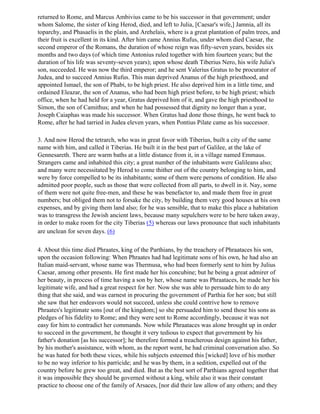 returned to Rome, and Marcus Ambivius came to be his successor in that government; under
whom Salome, the sister of king Herod, died, and left to Julia, [Caesar's wife,] Jamnia, all its
toparchy, and Phasaelis in the plain, and Arehelais, where is a great plantation of palm trees, and
their fruit is excellent in its kind. After him came Annius Rufus, under whom died Caesar, the
second emperor of the Romans, the duration of whose reign was fifty-seven years, besides six
months and two days (of which time Antonius ruled together with him fourteen years; but the
duration of his life was seventy-seven years); upon whose death Tiberius Nero, his wife Julia's
son, succeeded. He was now the third emperor; and he sent Valerius Gratus to be procurator of
Judea, and to succeed Annius Rufus. This man deprived Ananus of the high priesthood, and
appointed Ismael, the son of Phabi, to be high priest. He also deprived him in a little time, and
ordained Eleazar, the son of Ananus, who had been high priest before, to be high priest; which
office, when he had held for a year, Gratus deprived him of it, and gave the high priesthood to
Simon, the son of Camithus; and when he had possessed that dignity no longer than a year,
Joseph Caiaphas was made his successor. When Gratus had done those things, he went back to
Rome, after he had tarried in Judea eleven years, when Pontius Pilate came as his successor.

3. And now Herod the tetrarch, who was in great favor with Tiberius, built a city of the same
name with him, and called it Tiberias. He built it in the best part of Galilee, at the lake of
Gennesareth. There are warm baths at a little distance from it, in a village named Emmaus.
Strangers came and inhabited this city; a great number of the inhabitants were Galileans also;
and many were necessitated by Herod to come thither out of the country belonging to him, and
were by force compelled to be its inhabitants; some of them were persons of condition. He also
admitted poor people, such as those that were collected from all parts, to dwell in it. Nay, some
of them were not quite free-men, and these he was benefactor to, and made them free in great
numbers; but obliged them not to forsake the city, by building them very good houses at his own
expenses, and by giving them land also; for he was sensible, that to make this place a habitation
was to transgress the Jewish ancient laws, because many sepulchers were to be here taken away,
in order to make room for the city Tiberias (5) whereas our laws pronounce that such inhabitants
are unclean for seven days. (6)

4. About this time died Phraates, king of the Parthians, by the treachery of Phraataces his son,
upon the occasion following: When Phraates had had legitimate sons of his own, he had also an
Italian maid-servant, whose name was Thermusa, who had been formerly sent to him by Julius
Caesar, among other presents. He first made her his concubine; but he being a great admirer of
her beauty, in process of time having a son by her, whose name was Phraataces, he made her his
legitimate wife, and had a great respect for her. Now she was able to persuade him to do any
thing that she said, and was earnest in procuring the government of Parthia for her son; but still
she saw that her endeavors would not succeed, unless she could contrive how to remove
Phraates's legitimate sons [out of the kingdom;] so she persuaded him to send those his sons as
pledges of his fidelity to Rome; and they were sent to Rome accordingly, because it was not
easy for him to contradict her commands. Now while Phraataces was alone brought up in order
to succeed in the government, he thought it very tedious to expect that government by his
father's donation [as his successor]; he therefore formed a treacherous design against his father,
by his mother's assistance, with whom, as the report went, he had criminal conversation also. So
he was hated for both these vices, while his subjects esteemed this [wicked] love of his mother
to be no way inferior to his parricide; and he was by them, in a sedition, expelled out of the
country before he grew too great, and died. But as the best sort of Parthians agreed together that
it was impossible they should be governed without a king, while also it was their constant
practice to choose one of the family of Arsaces, [nor did their law allow of any others; and they
 
