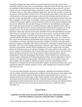 thought this kingdom had been sufficiently injured already by the marriage with an Italian
concubine, and by her issue,] they sent ambassadors, and called Orodes [to take the crown]; for
the multitude would not otherwise have borne them; and though he was accused of very great
cruelty, and was of an untractable temper, and prone to wrath, yet still he was one of the family
of Arsaces. However, they made a conspiracy against him, and slew him, and that, as some say,
at a festival, and among their sacrifices; (for it is the universal custom there to carry their swords
with them;) but, as the more general report is, they slew him when they had drawn him out a
hunting. So they sent ambassadors to Rome, and desired they would send one of those that were
there as pledges to be their king. Accordingly, Vonones was preferred before the rest, and sent
to them (for he seemed capable of such great fortune, which two of the greatest kingdoms under
the sun now offered him, his own and a foreign one). However, the barbarians soon changed
their minds, they being naturally of a mutable disposition, upon the supposal that this man was
not worthy to be their governor; for they could not think of obeying the commands of one that
had been a slave, (for so they called those that had been hostages,) nor could they bear the
ignominy of that name; and this was the more intolerable, because then the Parthians must have
such a king set over them, not by right of war, but in time of peace. So they presently invited
Artabanus, king of Media, to be their king, he being also of the race of Arsaces. Artabanus
complied with the offer that was made him, and came to them with an army. So Vonones met
him; and at first the multitude of the Parthians stood on this side, and he put his army in array;
but Artabanus was beaten, and fled to the mountains of Media. Yet did he a little after gather a
great army together, and fought with Vonones, and beat him; whereupon Vonones fled away on
horseback, with a few of his attendants about him, to Seleucia [upon Tigris]. So when Artabanus
had slain a great number, and this after he had gotten the victory by reason of the very great
dismay the barbarians were in, he retired to Ctesiphon with a great number of his people; and so
he now reigned over the Parthians. But Vonones fled away to Armenia; and as soon as he came
thither, he had an inclination to have the government of the country given him, and sent
ambassadors to Rome [for that purpose]. But because Tiberius refused it him, and because he
wanted courage, and because the Parthian king threatened him, and sent ambassadors to him to
denounce war against him if he proceeded, and because he had no way to take to regain any
other kingdom, (for the people of authority among the Armenians about Niphates joined
themselves to Artabanus,) he delivered up himself to Silanus, the president of Syria, who, out of
regard to his education at Rome, kept him in Syria, while Artabanus gave Armenia to Orodes,
one of his own sons.

5. At this time died Antiochus, the king of Commagene; whereupon the multitude contended
with the nobility, and both sent ambassadors to [Rome]; for the men of power were desirous that
their form of government might be changed into that of a [Roman] province; as were the
multitude desirous to be under kings, as their fathers had been. So the senate made a decree that
Germanicus should be sent to settle the affairs of the East, fortune hereby taking a proper
opportunity for depriving him of his life; for when he had been in the East, and settled all affairs
there, his life was taken away by the poison which Piso gave him, as hath been related
elsewhere. (7)


                                         CHAPTER 3.

  SEDITION OF THE JEWS AGAINST PONTIUS PILATE. CONCERNING CHRIST,
          AND WHAT BEFELL PAULINA AND THE JEWS AT ROME,

1. BUT now Pilate, the procurator of Judea, removed the army from Cesarea to Jerusalem, to
 