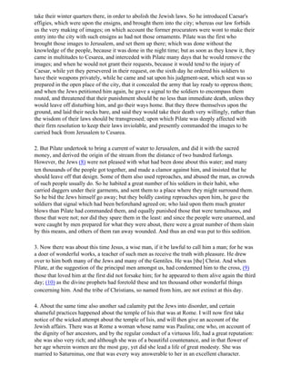 take their winter quarters there, in order to abolish the Jewish laws. So he introduced Caesar's
effigies, which were upon the ensigns, and brought them into the city; whereas our law forbids
us the very making of images; on which account the former procurators were wont to make their
entry into the city with such ensigns as had not those ornaments. Pilate was the first who
brought those images to Jerusalem, and set them up there; which was done without the
knowledge of the people, because it was done in the night time; but as soon as they knew it, they
came in multitudes to Cesarea, and interceded with Pilate many days that he would remove the
images; and when he would not grant their requests, because it would tend to the injury of
Caesar, while yet they persevered in their request, on the sixth day he ordered his soldiers to
have their weapons privately, while he came and sat upon his judgment-seat, which seat was so
prepared in the open place of the city, that it concealed the army that lay ready to oppress them;
and when the Jews petitioned him again, he gave a signal to the soldiers to encompass them
routed, and threatened that their punishment should be no less than immediate death, unless they
would leave off disturbing him, and go their ways home. But they threw themselves upon the
ground, and laid their necks bare, and said they would take their death very willingly, rather than
the wisdom of their laws should be transgressed; upon which Pilate was deeply affected with
their firm resolution to keep their laws inviolable, and presently commanded the images to be
carried back from Jerusalem to Cesarea.

2. But Pilate undertook to bring a current of water to Jerusalem, and did it with the sacred
money, and derived the origin of the stream from the distance of two hundred furlongs.
However, the Jews (8) were not pleased with what had been done about this water; and many
ten thousands of the people got together, and made a clamor against him, and insisted that he
should leave off that design. Some of them also used reproaches, and abused the man, as crowds
of such people usually do. So he habited a great number of his soldiers in their habit, who
carried daggers under their garments, and sent them to a place where they might surround them.
So he bid the Jews himself go away; but they boldly casting reproaches upon him, he gave the
soldiers that signal which had been beforehand agreed on; who laid upon them much greater
blows than Pilate had commanded them, and equally punished those that were tumultuous, and
those that were not; nor did they spare them in the least: and since the people were unarmed, and
were caught by men prepared for what they were about, there were a great number of them slain
by this means, and others of them ran away wounded. And thus an end was put to this sedition.

3. Now there was about this time Jesus, a wise man, if it be lawful to call him a man; for he was
a doer of wonderful works, a teacher of such men as receive the truth with pleasure. He drew
over to him both many of the Jews and many of the Gentiles. He was [the] Christ. And when
Pilate, at the suggestion of the principal men amongst us, had condemned him to the cross, (9)
those that loved him at the first did not forsake him; for he appeared to them alive again the third
day; (10) as the divine prophets had foretold these and ten thousand other wonderful things
concerning him. And the tribe of Christians, so named from him, are not extinct at this day.

4. About the same time also another sad calamity put the Jews into disorder, and certain
shameful practices happened about the temple of Isis that was at Rome. I will now first take
notice of the wicked attempt about the temple of Isis, and will then give an account of the
Jewish affairs. There was at Rome a woman whose name was Paulina; one who, on account of
the dignity of her ancestors, and by the regular conduct of a virtuous life, had a great reputation:
she was also very rich; and although she was of a beautiful countenance, and in that flower of
her age wherein women are the most gay, yet did she lead a life of great modesty. She was
married to Saturninus, one that was every way answerable to her in an excellent character.
 