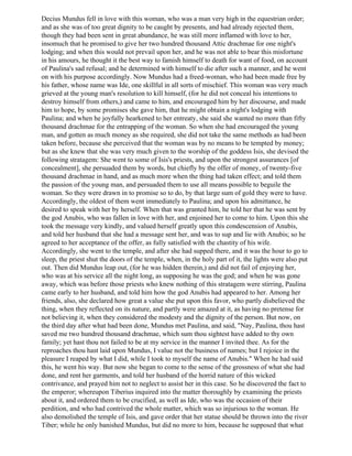 Decius Mundus fell in love with this woman, who was a man very high in the equestrian order;
and as she was of too great dignity to be caught by presents, and had already rejected them,
though they had been sent in great abundance, he was still more inflamed with love to her,
insomuch that he promised to give her two hundred thousand Attic drachmae for one night's
lodging; and when this would not prevail upon her, and he was not able to bear this misfortune
in his amours, he thought it the best way to famish himself to death for want of food, on account
of Paulina's sad refusal; and he determined with himself to die after such a manner, and he went
on with his purpose accordingly. Now Mundus had a freed-woman, who had been made free by
his father, whose name was Ide, one skillful in all sorts of mischief. This woman was very much
grieved at the young man's resolution to kill himself, (for he did not conceal his intentions to
destroy himself from others,) and came to him, and encouraged him by her discourse, and made
him to hope, by some promises she gave him, that he might obtain a night's lodging with
Paulina; and when he joyfully hearkened to her entreaty, she said she wanted no more than fifty
thousand drachmae for the entrapping of the woman. So when she had encouraged the young
man, and gotten as much money as she required, she did not take the same methods as had been
taken before, because she perceived that the woman was by no means to be tempted by money;
but as she knew that she was very much given to the worship of the goddess Isis, she devised the
following stratagem: She went to some of Isis's priests, and upon the strongest assurances [of
concealment], she persuaded them by words, but chiefly by the offer of money, of twenty-five
thousand drachmae in hand, and as much more when the thing had taken effect; and told them
the passion of the young man, and persuaded them to use all means possible to beguile the
woman. So they were drawn in to promise so to do, by that large sum of gold they were to have.
Accordingly, the oldest of them went immediately to Paulina; and upon his admittance, he
desired to speak with her by herself. When that was granted him, he told her that he was sent by
the god Anubis, who was fallen in love with her, and enjoined her to come to him. Upon this she
took the message very kindly, and valued herself greatly upon this condescension of Anubis,
and told her husband that she had a message sent her, and was to sup and lie with Anubis; so he
agreed to her acceptance of the offer, as fully satisfied with the chastity of his wife.
Accordingly, she went to the temple, and after she had supped there, and it was the hour to go to
sleep, the priest shut the doors of the temple, when, in the holy part of it, the lights were also put
out. Then did Mundus leap out, (for he was hidden therein,) and did not fail of enjoying her,
who was at his service all the night long, as supposing he was the god; and when he was gone
away, which was before those priests who knew nothing of this stratagem were stirring, Paulina
came early to her husband, and told him how the god Anubis had appeared to her. Among her
friends, also, she declared how great a value she put upon this favor, who partly disbelieved the
thing, when they reflected on its nature, and partly were amazed at it, as having no pretense for
not believing it, when they considered the modesty and the dignity of the person. But now, on
the third day after what had been done, Mundus met Paulina, and said, "Nay, Paulina, thou hast
saved me two hundred thousand drachmae, which sum thou sightest have added to thy own
family; yet hast thou not failed to be at my service in the manner I invited thee. As for the
reproaches thou hast laid upon Mundus, I value not the business of names; but I rejoice in the
pleasure I reaped by what I did, while I took to myself the name of Anubis." When he had said
this, he went his way. But now she began to come to the sense of the grossness of what she had
done, and rent her garments, and told her husband of the horrid nature of this wicked
contrivance, and prayed him not to neglect to assist her in this case. So he discovered the fact to
the emperor; whereupon Tiberius inquired into the matter thoroughly by examining the priests
about it, and ordered them to be crucified, as well as Ide, who was the occasion of their
perdition, and who had contrived the whole matter, which was so injurious to the woman. He
also demolished the temple of Isis, and gave order that her statue should be thrown into the river
Tiber; while he only banished Mundus, but did no more to him, because he supposed that what
 