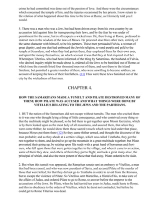 crime he had committed was done out of the passion of love. And these were the circumstances
which concerned the temple of Isis, and the injuries occasioned by her priests. I now return to
the relation of what happened about this time to the Jews at Rome, as I formerly told you I
would.

5. There was a man who was a Jew, but had been driven away from his own country by an
accusation laid against him for transgressing their laws, and by the fear he was under of
punishment for the same; but in all respects a wicked man. He, then living at Rome, professed to
instruct men in the wisdom of the laws of Moses. He procured also three other men, entirely of
the same character with himself, to be his partners. These men persuaded Fulvia, a woman of
great dignity, and one that had embraced the Jewish religion, to send purple and gold to the
temple at Jerusalem; and when they had gotten them, they employed them for their own uses,
and spent the money themselves, on which account it was that they at first required it of her.
Whereupon Tiberius, who had been informed of the thing by Saturninus, the husband of Fulvia,
who desired inquiry might be made about it, ordered all the Jews to be banished out of Rome; at
which time the consuls listed four thousand men out of them, and sent them to the island
Sardinia; but punished a greater number of them, who were unwilling to become soldiers, on
account of keeping the laws of their forefathers. (11) Thus were these Jews banished out of the
city by the wickedness of four men.


                                        CHAPTER 4.

HOW THE SAMARITANS MADE A TUMULT AND PILATE DESTROYED MANY OF
  THEM; HOW PILATE WAS ACCUSED AND WHAT THINGS WERE DONE BY
       VITELLIUS RELATING TO THE JEWS AND THE PARTHIANS.

1. BUT the nation of the Samaritans did not escape without tumults. The man who excited them
to it was one who thought lying a thing of little consequence, and who contrived every thing so
that the multitude might be pleased; so he bid them to get together upon Mount Gerizzim, which
is by them looked upon as the most holy of all mountains, and assured them, that when they
were come thither, he would show them those sacred vessels which were laid under that place,
because Moses put them there (12) So they came thither armed, and thought the discourse of the
man probable; and as they abode at a certain village, which was called Tirathaba, they got the
rest together to them, and desired to go up the mountain in a great multitude together; but Pilate
prevented their going up, by seizing upon file roads with a great band of horsemen and foot-
men, who fell upon those that were gotten together in the village; and when it came to an action,
some of them they slew, and others of them they put to flight, and took a great many alive, the
principal of which, and also the most potent of those that fled away, Pilate ordered to be slain.

2. But when this tumult was appeased, the Samaritan senate sent an embassy to Vitellius, a man
that had been consul, and who was now president of Syria, and accused Pilate of the murder of
those that were killed; for that they did not go to Tirathaba in order to revolt from the Romans,
but to escape the violence of Pilate. So Vitellius sent Marcellus, a friend of his, to take care of
the affairs of Judea, and ordered Pilate to go to Rome, to answer before the emperor to the
accusations of the Jews. So Pilate, when he had tarried ten years in Judea, made haste to Rome,
and this in obedience to the orders of Vitellius, which he durst not contradict; but before he
could get to Rome Tiberius was dead.
 
