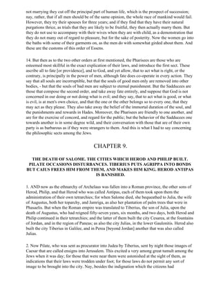 not marrying they cut off the principal part of human life, which is the prospect of succession;
nay, rather, that if all men should be of the same opinion, the whole race of mankind would fail.
However, they try their spouses for three years; and if they find that they have their natural
purgations thrice, as trials that they are likely to be fruitful, they then actually marry them. But
they do not use to accompany with their wives when they are with child, as a demonstration that
they do not many out of regard to pleasure, but for the sake of posterity. Now the women go into
the baths with some of their garments on, as the men do with somewhat girded about them. And
these are the customs of this order of Essens.

14. But then as to the two other orders at first mentioned, the Pharisees are those who are
esteemed most skillful in the exact explication of their laws, and introduce the first sect. These
ascribe all to fate [or providence], and to God, and yet allow, that to act what is right, or the
contrary, is principally in the power of men, although fate does co-operate in every action. They
say that all souls are incorruptible, but that the souls of good men only are removed into other
bodies, - but that the souls of bad men are subject to eternal punishment. But the Sadducees are
those that compose the second order, and take away fate entirely, and suppose that God is not
concerned in our doing or not doing what is evil; and they say, that to act what is good, or what
is evil, is at men's own choice, and that the one or the other belongs so to every one, that they
may act as they please. They also take away the belief of the immortal duration of the soul, and
the punishments and rewards in Hades. Moreover, the Pharisees are friendly to one another, and
are for the exercise of concord, and regard for the public; but the behavior of the Sadducees one
towards another is in some degree wild, and their conversation with those that are of their own
party is as barbarous as if they were strangers to them. And this is what I had to say concerning
the philosophic sects among the Jews.


                                         CHAPTER 9.

  THE DEATH OF SALOME. THE CITIES WHICH HEROD AND PHILIP BUILT.
 PILATE OCCASIONS DISTURBANCES. TIBERIUS PUTS AGRIPPA INTO BONDS
BUT CAIUS FREES HIM FROM THEM, AND MAKES HIM KING. HEROD ANTIPAS
                           IS BANISHED.

1. AND now as the ethnarchy of Archelaus was fallen into a Roman province, the other sons of
Herod, Philip, and that Herod who was called Antipas, each of them took upon them the
administration of their own tetrarchies; for when Salome died, she bequeathed to Julia, the wife
of Augustus, both her toparchy, and Jamriga, as also her plantation of palm trees that were in
Phasaelis. But when the Roman empire was translated to Tiberius, the son of Julia, upon the
death of Augustus, who had reigned fifty-seven years, six months, and two days, both Herod and
Philip continued in their tetrarchies; and the latter of them built the city Cesarea, at the fountains
of Jordan, and in the region of Paneas; as also the city Julias, in the lower Gaulonitis. Herod also
built the city Tiberius in Galilee, and in Perea [beyond Jordan] another that was also called
Julias.

2. Now Pilate, who was sent as procurator into Judea by Tiberius, sent by night those images of
Caesar that are called ensigns into Jerusalem. This excited a very among great tumult among the
Jews when it was day; for those that were near them were astonished at the sight of them, as
indications that their laws were trodden under foot; for those laws do not permit any sort of
image to be brought into the city. Nay, besides the indignation which the citizens had
 