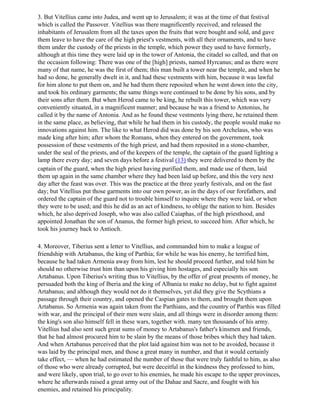 3. But Vitellius came into Judea, and went up to Jerusalem; it was at the time of that festival
which is called the Passover. Vitellius was there magnificently received, and released the
inhabitants of Jerusalem from all the taxes upon the fruits that were bought and sold, and gave
them leave to have the care of the high priest's vestments, with all their ornaments, and to have
them under the custody of the priests in the temple, which power they used to have formerly,
although at this time they were laid up in the tower of Antonia, the citadel so called, and that on
the occasion following: There was one of the [high] priests, named Hyrcanus; and as there were
many of that name, he was the first of them; this man built a tower near the temple, and when he
had so done, he generally dwelt in it, and had these vestments with him, because it was lawful
for him alone to put them on, and he had them there reposited when he went down into the city,
and took his ordinary garments; the same things were continued to be done by his sons, and by
their sons after them. But when Herod came to be king, he rebuilt this tower, which was very
conveniently situated, in a magnificent manner; and because he was a friend to Antonius, he
called it by the name of Antonia. And as he found these vestments lying there, he retained them
in the same place, as believing, that while he had them in his custody, the people would make no
innovations against him. The like to what Herod did was done by his son Archelaus, who was
made king after him; after whom the Romans, when they entered on the government, took
possession of these vestments of the high priest, and had them reposited in a stone-chamber,
under the seal of the priests, and of the keepers of the temple, the captain of the guard lighting a
lamp there every day; and seven days before a festival (13) they were delivered to them by the
captain of the guard, when the high priest having purified them, and made use of them, laid
them up again in the same chamber where they had been laid up before, and this the very next
day after the feast was over. This was the practice at the three yearly festivals, and on the fast
day; but Vitellius put those garments into our own power, as in the days of our forefathers, and
ordered the captain of the guard not to trouble himself to inquire where they were laid, or when
they were to be used; and this he did as an act of kindness, to oblige the nation to him. Besides
which, he also deprived Joseph, who was also called Caiaphas, of the high priesthood, and
appointed Jonathan the son of Ananus, the former high priest, to succeed him. After which, he
took his journey back to Antioch.

4. Moreover, Tiberius sent a letter to Vitellius, and commanded him to make a league of
friendship with Artabanus, the king of Parthia; for while he was his enemy, he terrified him,
because he had taken Armenia away from him, lest he should proceed further, and told him he
should no otherwise trust him than upon his giving him hostages, and especially his son
Artabanus. Upon Tiberius's writing thus to Vitellius, by the offer of great presents of money, he
persuaded both the king of Iberia and the king of Albania to make no delay, but to fight against
Artabanus; and although they would not do it themselves, yet did they give the Scythians a
passage through their country, and opened the Caspian gates to them, and brought them upon
Artabanus. So Armenia was again taken from the Parthians, and the country of Parthis was filled
with war, and the principal of their men were slain, and all things were in disorder among them:
the king's son also himself fell in these wars, together with. many ten thousands of his army.
Vitellius had also sent such great sums of money to Artabanus's father's kinsmen and friends,
that he had almost procured him to be slain by the means of those bribes which they had taken.
And when Artabanus perceived that the plot laid against him was not to be avoided, because it
was laid by the principal men, and those a great many in number, and that it would certainly
take effect, — when he had estimated the number of those that were truly faithful to him, as also
of those who were already corrupted, but were deceitful in the kindness they professed to him,
and were likely, upon trial, to go over to his enemies, he made his escape to the upper provinces,
where he afterwards raised a great army out of the Dahae and Sacre, and fought with his
enemies, and retained his principality.
 