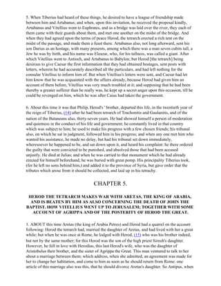 5. When Tiberius had heard of these things, he desired to have a league of friendship made
between him and Artabanus; and when, upon this invitation, he received the proposal kindly,
Artabanus and Vitellius went to Euphrates, and as a bridge was laid over the river, they each of
them came with their guards about them, and met one another on the midst of the bridge. And
when they had agreed upon the terms of peace Herod, the tetrarch erected a rich tent on the
midst of the passage, and made them a feast there. Artabanus also, not long afterward, sent his
son Darius as an hostage, with many presents, among which there was a man seven cubits tall, a
Jew he was by birth, and his name was Eleazar, who, for his tallness, was called a giant. After
which Vitellius went to Antioch, and Artabanus to Babylon; but Herod [the tetrarch] being
desirous to give Caesar the first information that they had obtained hostages, sent posts with
letters, wherein he had accurately described all the particulars, and had left nothing for the
consular Vitellius to inform him of. But when Vitellius's letters were sent, and Caesar had let
him know that he was acquainted with the affairs already, because Herod had given him an
account of them before, Vitellius was very much troubled at it; and supposing that he had been
thereby a greater sufferer than he really was, he kept up a secret anger upon this occasion, till he
could be revenged on him, which he was after Caius had taken the government.

6. About this time it was that Philip, Herod's ' brother, departed this life, in the twentieth year of
the reign of Tiberius, (14) after he had been tetrarch of Trachonitis and Gaulanitis, and of the
nation of the Bataneans also, thirty-seven years. He had showed himself a person of moderation
and quietness in the conduct of his life and government; he constantly lived in that country
which was subject to him; he used to make his progress with a few chosen friends; his tribunal
also, on which he sat in judgment, followed him in his progress; and when any one met him who
wanted his assistance, he made no delay, but had his tribunal set down immediately,
wheresoever he happened to be, and sat down upon it, and heard his complaint: he there ordered
the guilty that were convicted to be punished, and absolved those that had been accused
unjustly. He died at Julias; and when he was carried to that monument which he had already
erected for himself beforehand, he was buried with great pomp. His principality Tiberius took,
(for he left no sons behind him,) and added it to the province of Syria, but gave order that the
tributes which arose from it should be collected, and laid up in his tetrachy.


                                         CHAPTER 5.

 HEROD THE TETRARCH MAKES WAR WITH ARETAS, THE KING OF ARABIA,
  AND IS BEATEN BY HIM AS ALSO CONCERNING THE DEATH OF JOHN THE
BAPTIST. HOW VITELLIUS WENT UP TO JERUSALEM; TOGETHER WITH SOME
   ACCOUNT OF AGRIPPA AND OF THE POSTERITY OF HEROD THE GREAT.

1. ABOUT this time Aretas (the king of Arabia Petres) and Herod had a quarrel on the account
following: Herod the tetrarch had, married the daughter of Aretas, and had lived with her a great
while; but when he was once at Rome, he lodged with Herod, (15) who was his brother indeed,
but not by the same mother; for this Herod was the son of the high priest Sireoh's daughter.
However, he fell in love with Herodias, this last Herod's wife, who was the daughter of
Aristobulus their brother, and the sister of Agrippa the Great. This man ventured to talk to her
about a marriage between them; which address, when she admitted, an agreement was made for
her to change her habitation, and come to him as soon as he should return from Rome: one
article of this marriage also was this, that he should divorce Aretas's daughter. So Antipus, when
 